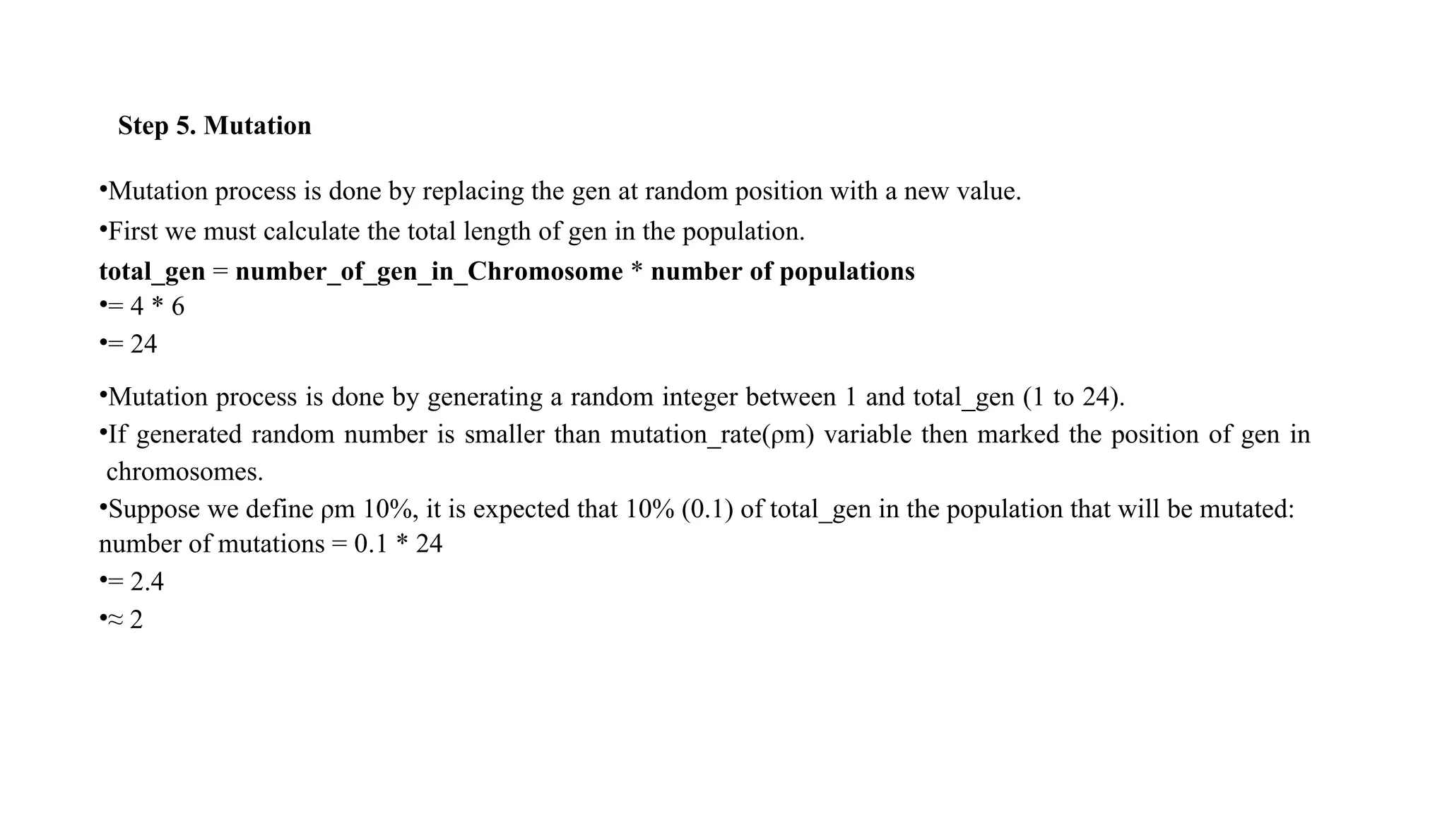 Step 5. Mutation
•Mutation process is done by replacing the gen at random position with a new value.
•First we must calculate the total length of gen in the population.
total_gen = number_of_gen_in_Chromosome * number of populations
•= 4 * 6
•= 24
•Mutation process is done by generating a random integer between 1 and total_gen (1 to 24).
•If generated random number is smaller than mutation_rate(ρm) variable then marked the position of gen in
chromosomes.
•Suppose we define ρm 10%, it is expected that 10% (0.1) of total_gen in the population that will be mutated:
number of mutations = 0.1 * 24
•= 2.4
•≈ 2
 