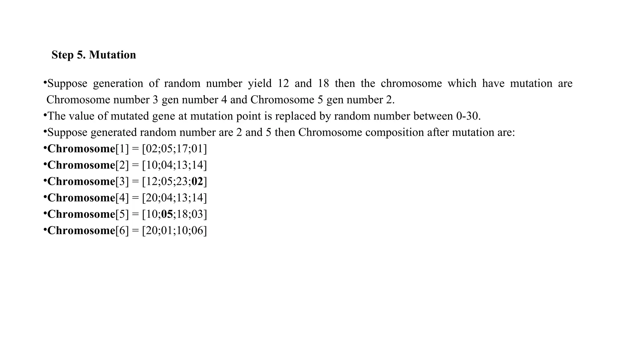 Step 5. Mutation
•Suppose generation of random number yield 12 and 18 then the chromosome which have mutation are
Chromosome number 3 gen number 4 and Chromosome 5 gen number 2.
•The value of mutated gene at mutation point is replaced by random number between 0-30.
•Suppose generated random number are 2 and 5 then Chromosome composition after mutation are:
•Chromosome[1] = [02;05;17;01]
•Chromosome[2] = [10;04;13;14]
•Chromosome[3] = [12;05;23;02]
•Chromosome[4] = [20;04;13;14]
•Chromosome[5] = [10;05;18;03]
•Chromosome[6] = [20;01;10;06]
 