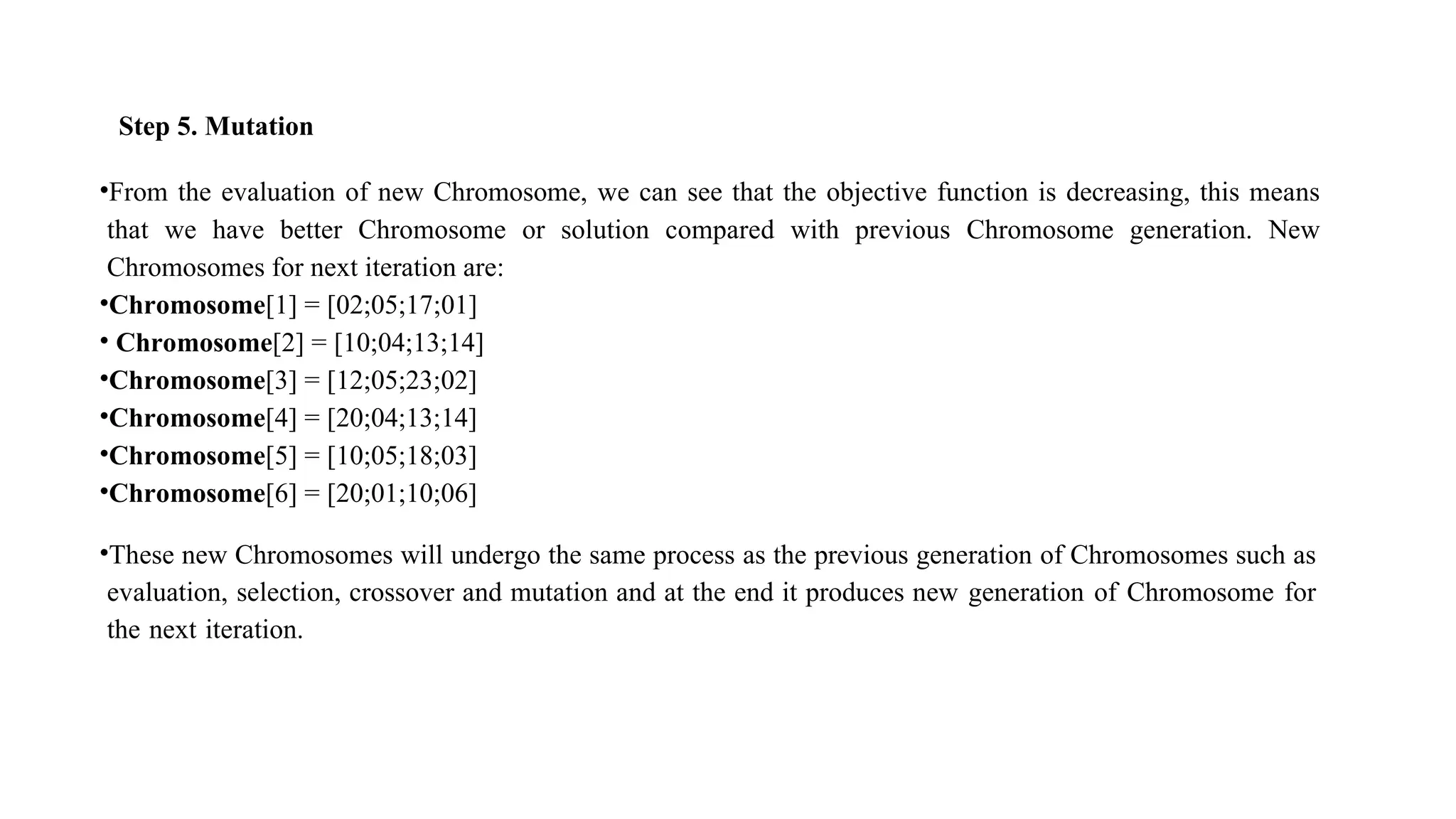 Step 5. Mutation
•From the evaluation of new Chromosome, we can see that the objective function is decreasing, this means
that we have better Chromosome or solution compared with previous Chromosome generation. New
Chromosomes for next iteration are:
•Chromosome[1] = [02;05;17;01]
• Chromosome[2] = [10;04;13;14]
•Chromosome[3] = [12;05;23;02]
•Chromosome[4] = [20;04;13;14]
•Chromosome[5] = [10;05;18;03]
•Chromosome[6] = [20;01;10;06]
•These new Chromosomes will undergo the same process as the previous generation of Chromosomes such as
evaluation, selection, crossover and mutation and at the end it produces new generation of Chromosome for
the next iteration.
 