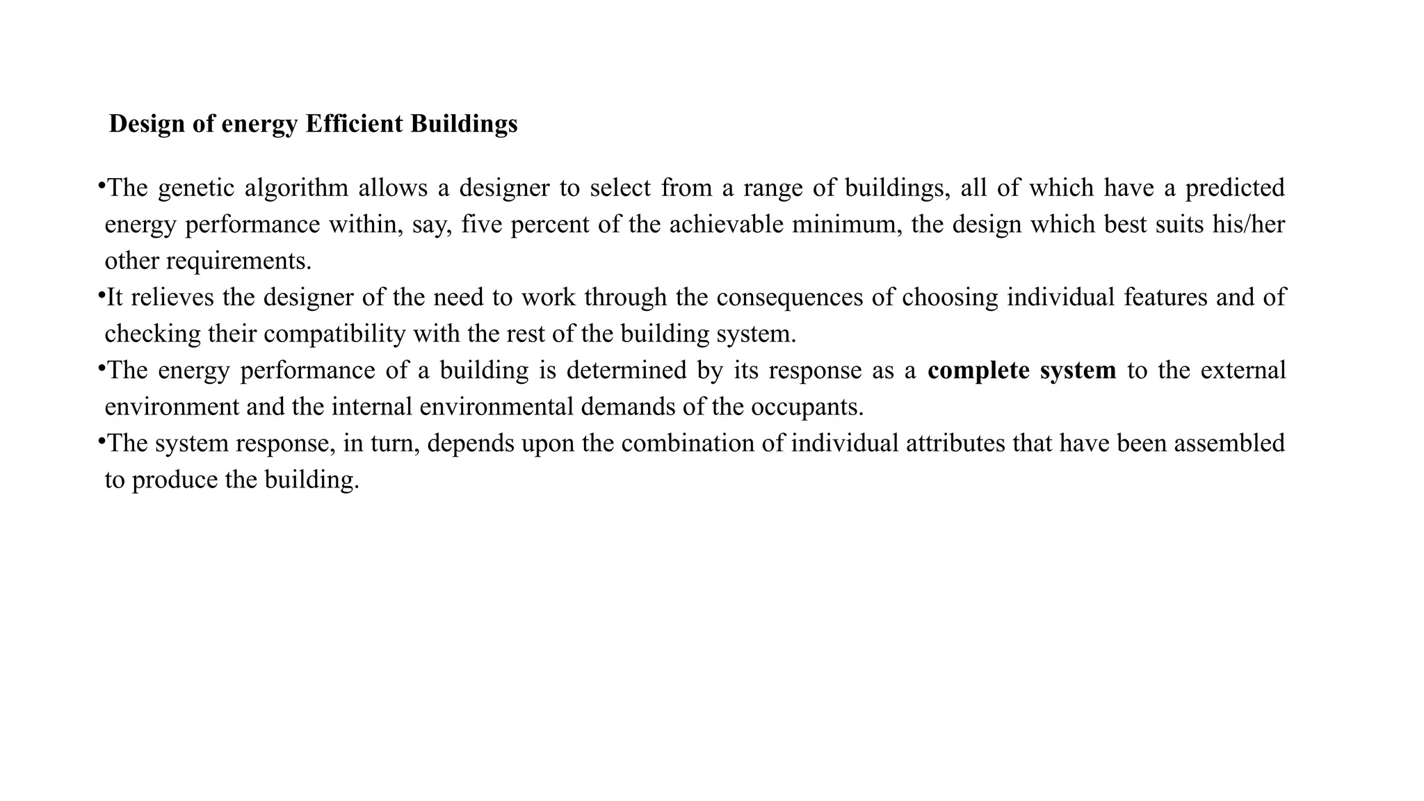 Design of energy Efficient Buildings
•The genetic algorithm allows a designer to select from a range of buildings, all of which have a predicted
energy performance within, say, five percent of the achievable minimum, the design which best suits his/her
other requirements.
•It relieves the designer of the need to work through the consequences of choosing individual features and of
checking their compatibility with the rest of the building system.
•The energy performance of a building is determined by its response as a complete system to the external
environment and the internal environmental demands of the occupants.
•The system response, in turn, depends upon the combination of individual attributes that have been assembled
to produce the building.
 