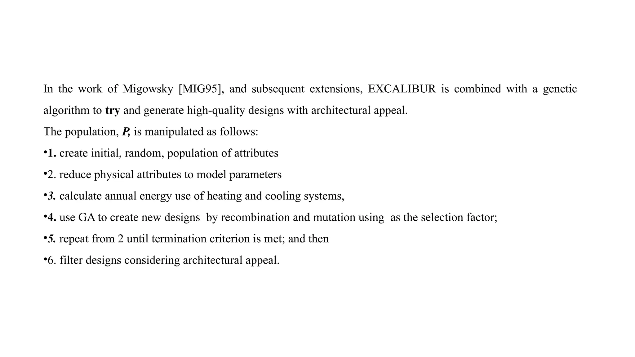 In the work of Migowsky [MIG95], and subsequent extensions, EXCALIBUR is combined with a genetic
algorithm to try and generate high-quality designs with architectural appeal.
The population, P, is manipulated as follows:
•1. create initial, random, population of attributes
•2. reduce physical attributes to model parameters
•3. calculate annual energy use of heating and cooling systems,
•4. use GA to create new designs by recombination and mutation using as the selection factor;
•5. repeat from 2 until termination criterion is met; and then
•6. filter designs considering architectural appeal.
 