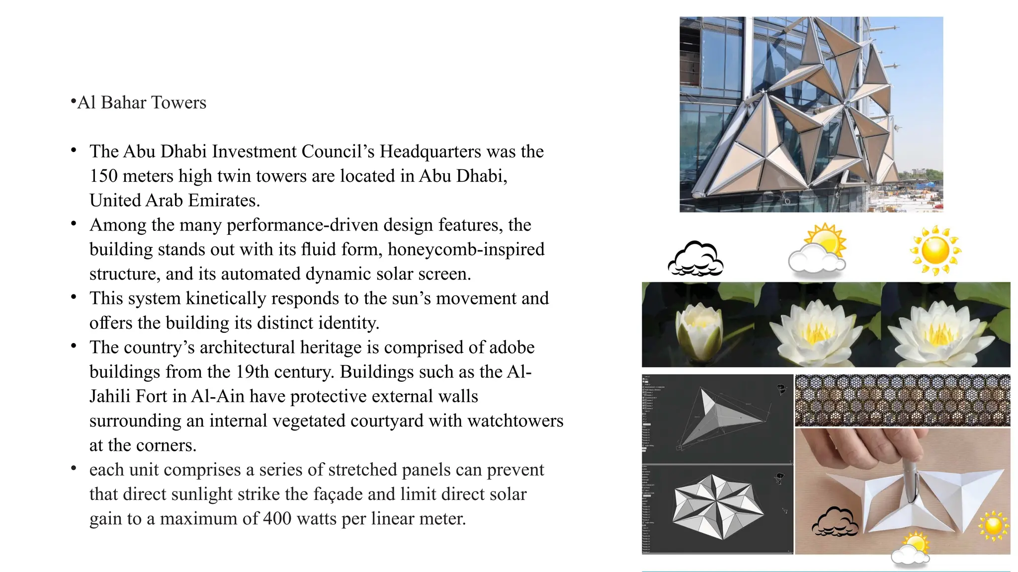•Al Bahar Towers
• The Abu Dhabi Investment Council’s Headquarters was the
150 meters high twin towers are located in Abu Dhabi,
United Arab Emirates.
• Among the many performance-driven design features, the
building stands out with its ﬂuid form, honeycomb-inspired
structure, and its automated dynamic solar screen.
• This system kinetically responds to the sun’s movement and
o ers the building its distinct identity.
ﬀ
• The country’s architectural heritage is comprised of adobe
buildings from the 19th century. Buildings such as the Al-
Jahili Fort in Al-Ain have protective external walls
surrounding an internal vegetated courtyard with watchtowers
at the corners.
• each unit comprises a series of stretched panels can prevent
that direct sunlight strike the façade and limit direct solar
gain to a maximum of 400 watts per linear meter.
 