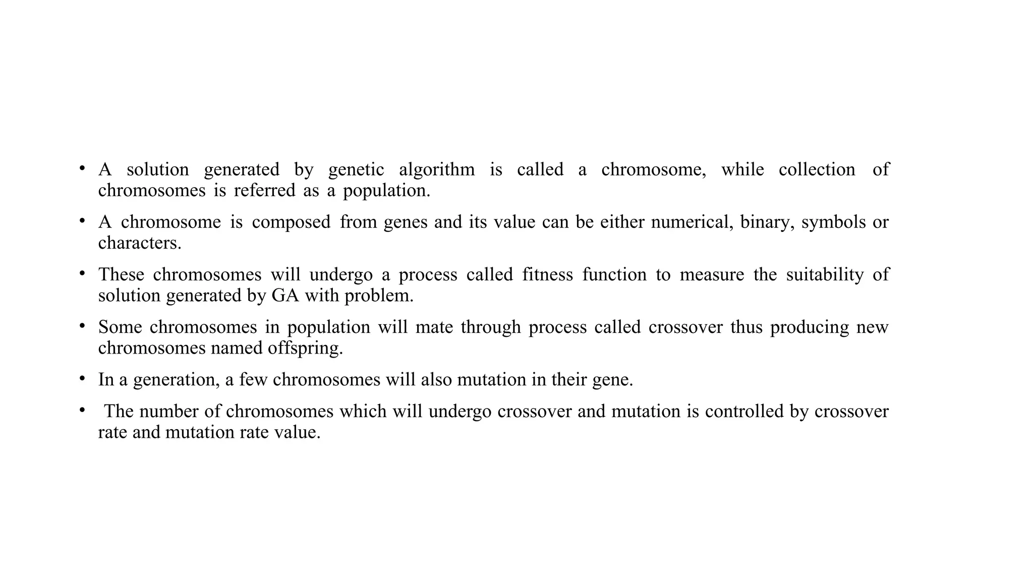 • A solution generated by genetic algorithm is called a chromosome, while collection of
chromosomes is referred as a population.
• A chromosome is composed from genes and its value can be either numerical, binary, symbols or
characters.
• These chromosomes will undergo a process called fitness function to measure the suitability of
solution generated by GA with problem.
• Some chromosomes in population will mate through process called crossover thus producing new
chromosomes named offspring.
• In a generation, a few chromosomes will also mutation in their gene.
• The number of chromosomes which will undergo crossover and mutation is controlled by crossover
rate and mutation rate value.
 