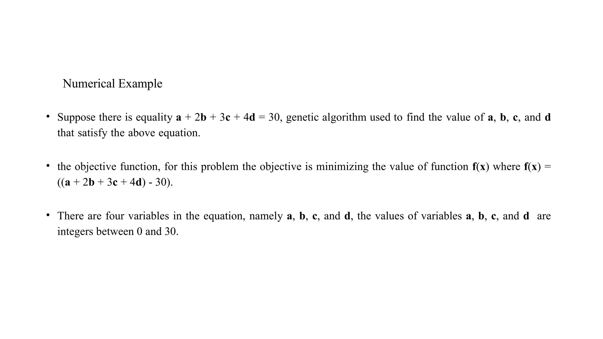 Numerical Example
• Suppose there is equality a + 2b + 3c + 4d = 30, genetic algorithm used to find the value of a, b, c, and d
that satisfy the above equation.
• the objective function, for this problem the objective is minimizing the value of function f(x) where f(x) =
((a + 2b + 3c + 4d) - 30).
• There are four variables in the equation, namely a, b, c, and d, the values of variables a, b, c, and d are
integers between 0 and 30.
 