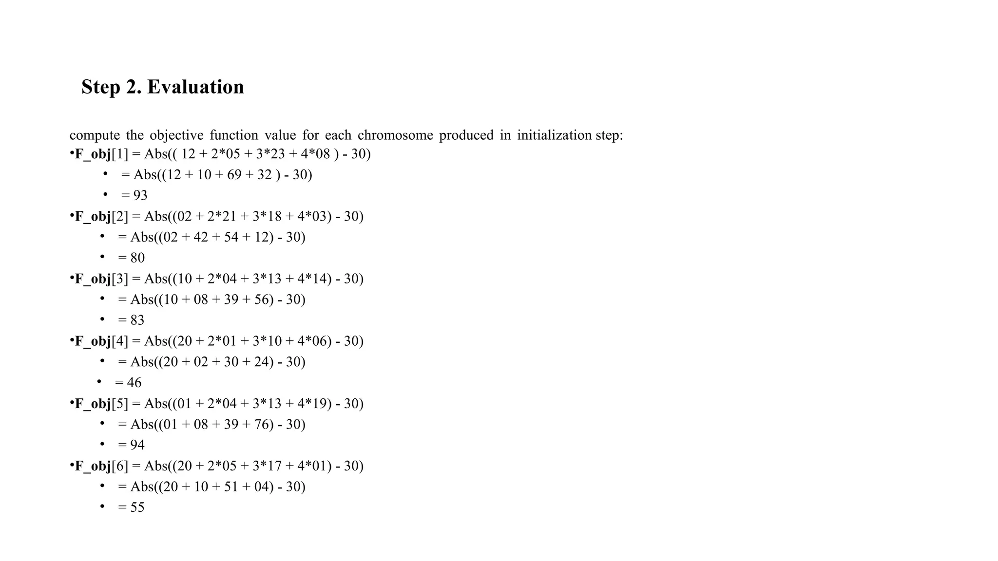 Step 2. Evaluation
compute the objective function value for each chromosome produced in initialization step:
•F_obj[1] = Abs(( 12 + 2*05 + 3*23 + 4*08 ) - 30)
• = Abs((12 + 10 + 69 + 32 ) - 30)
• = 93
•F_obj[2] = Abs((02 + 2*21 + 3*18 + 4*03) - 30)
• = Abs((02 + 42 + 54 + 12) - 30)
• = 80
•F_obj[3] = Abs((10 + 2*04 + 3*13 + 4*14) - 30)
• = Abs((10 + 08 + 39 + 56) - 30)
• = 83
•F_obj[4] = Abs((20 + 2*01 + 3*10 + 4*06) - 30)
• = Abs((20 + 02 + 30 + 24) - 30)
• = 46
•F_obj[5] = Abs((01 + 2*04 + 3*13 + 4*19) - 30)
• = Abs((01 + 08 + 39 + 76) - 30)
• = 94
•F_obj[6] = Abs((20 + 2*05 + 3*17 + 4*01) - 30)
• = Abs((20 + 10 + 51 + 04) - 30)
• = 55
 