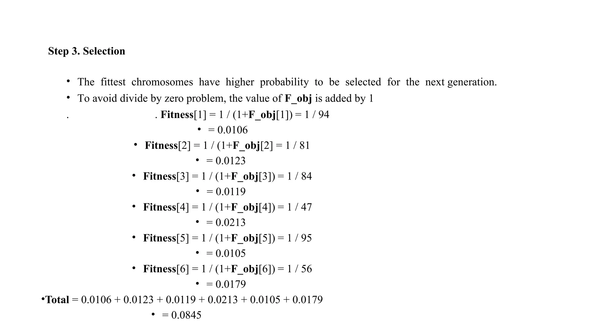 Step 3. Selection
• The fittest chromosomes have higher probability to be selected for the next generation.
• To avoid divide by zero problem, the value of F_obj is added by 1
. . Fitness[1] = 1 / (1+F_obj[1]) = 1 / 94
• = 0.0106
• Fitness[2] = 1 / (1+F_obj[2] = 1 / 81
• = 0.0123
• Fitness[3] = 1 / (1+F_obj[3]) = 1 / 84
• = 0.0119
• Fitness[4] = 1 / (1+F_obj[4]) = 1 / 47
• = 0.0213
• Fitness[5] = 1 / (1+F_obj[5]) = 1 / 95
• = 0.0105
• Fitness[6] = 1 / (1+F_obj[6]) = 1 / 56
• = 0.0179
•Total = 0.0106 + 0.0123 + 0.0119 + 0.0213 + 0.0105 + 0.0179
• = 0.0845
 