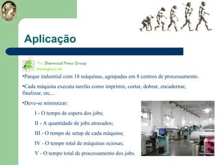 Aplicação Parque industrial com 18 máquinas, agrupadas em 8 centros de processamento. Cada máquina executa tarefas como imprimir, cortar, dobrar, encadernar, finalizar, etc... Deve-se minimizar: I - O tempo de espera dos jobs; II - A quantidade de jobs atrasados; III - O tempo de setup de cada máquina; IV - O tempo total de máquinas ociosas; V - O tempo total de processamento dos jobs. 