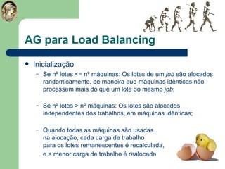 AG para Load Balancing Inicialização Se nº lotes <= nº máquinas: Os lotes de um  job  são alocados randomicamente, de maneira que máquinas idênticas não processem mais do que um lote do mesmo  job ; Se nº lotes > nº máquinas: Os lotes são alocados independentes dos trabalhos, em máquinas idênticas;  Quando todas as máquinas são usadas  na alocação, cada carga de trabalho  para os lotes remanescentes é recalculada,  e a menor carga de trabalho é realocada.   