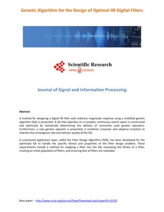 Base paper: - http://www.scirp.org/journal/PaperDownload.aspx?paperID=22105
Genetic Algorithm for the Design of Optimal IIR Digital Filters
Journal of Signal and Information Processing
Abstract:
A method for designing a digital IIR filter with arbitrary magnitude response using a modified genetic
algorithm (GA) is presented. A GA that operates on a complex, continuous search space is constructed
and optimized by statistically determining the abilities of commonly used genetic operators.
Furthermore, a new genetic operator is presented; it combines crossover and adaptive mutation to
improve the convergence rate and solution quality of the GA.
A customized application layer, called the Filter Design Algorithm (FDA), has been developed for the
optimized GA to handle the specific format and properties of the filter design problem. These
requirements include a method for mapping a filter into the GA, evaluating the fitness of a filter,
creating an initial population of filters, and ensuring that all filters are realizable.
 