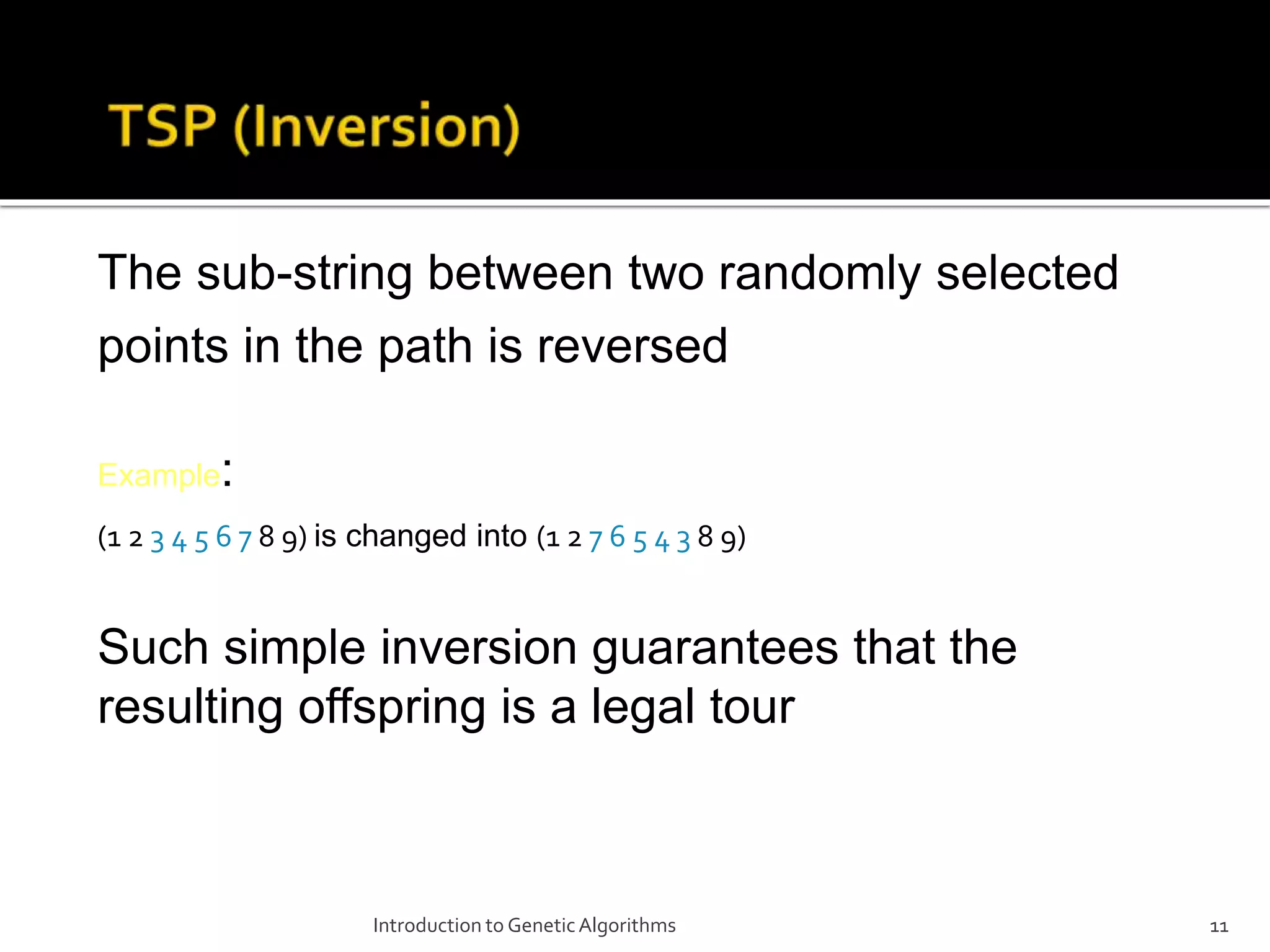 Introduction to GeneticAlgorithms 11 The sub-string between two randomly selected points in the path is reversed Example: (1 2 3 4 5 6 7 8 9) is changed into (1 2 7 6 5 4 3 8 9) Such simple inversion guarantees that the resulting offspring is a legal tour 