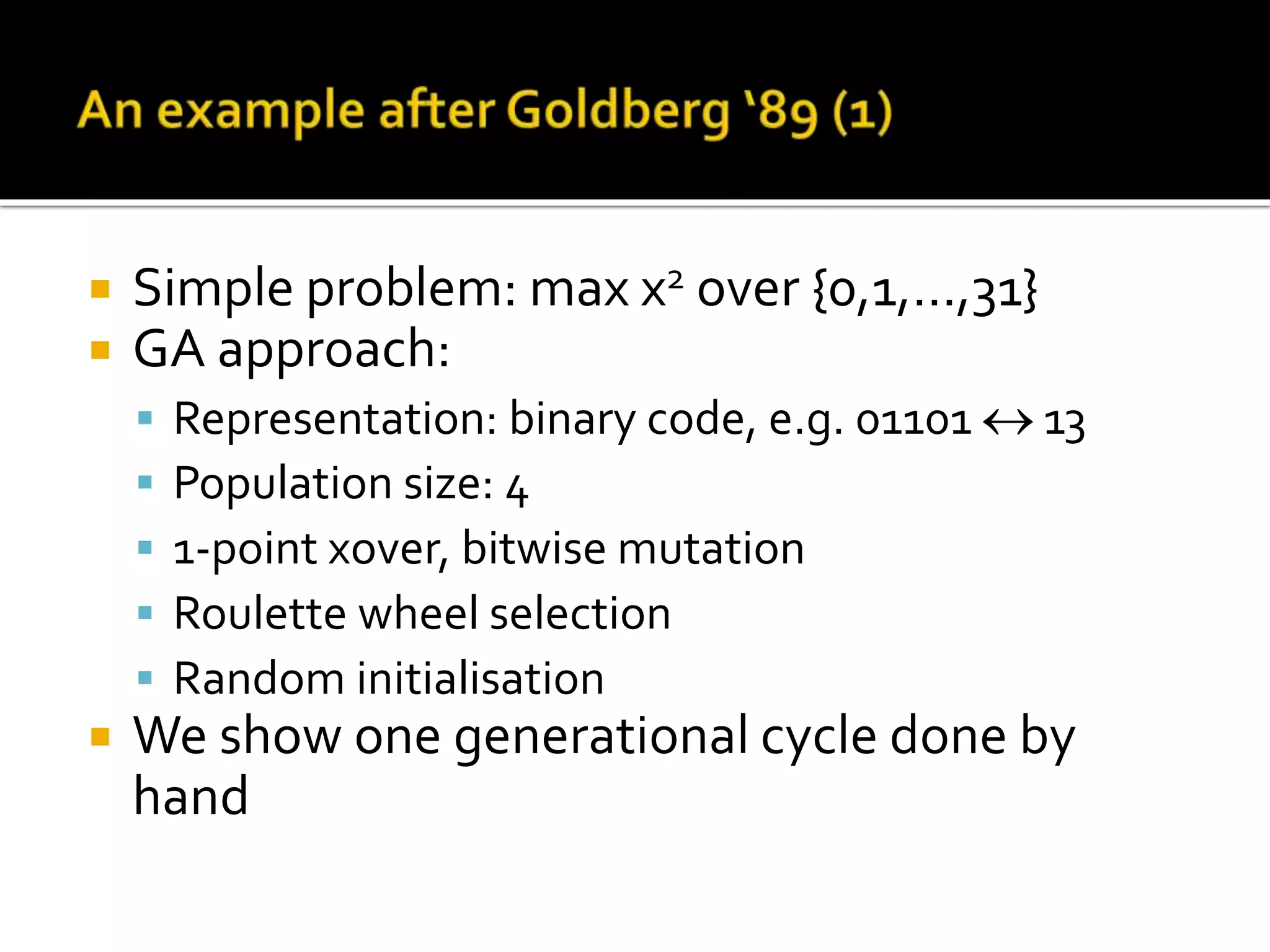  Simple problem: max x2 over {0,1,…,31}  GA approach:  Representation: binary code, e.g. 01101  13  Population size: 4  1-point xover, bitwise mutation  Roulette wheel selection  Random initialisation  We show one generational cycle done by hand 