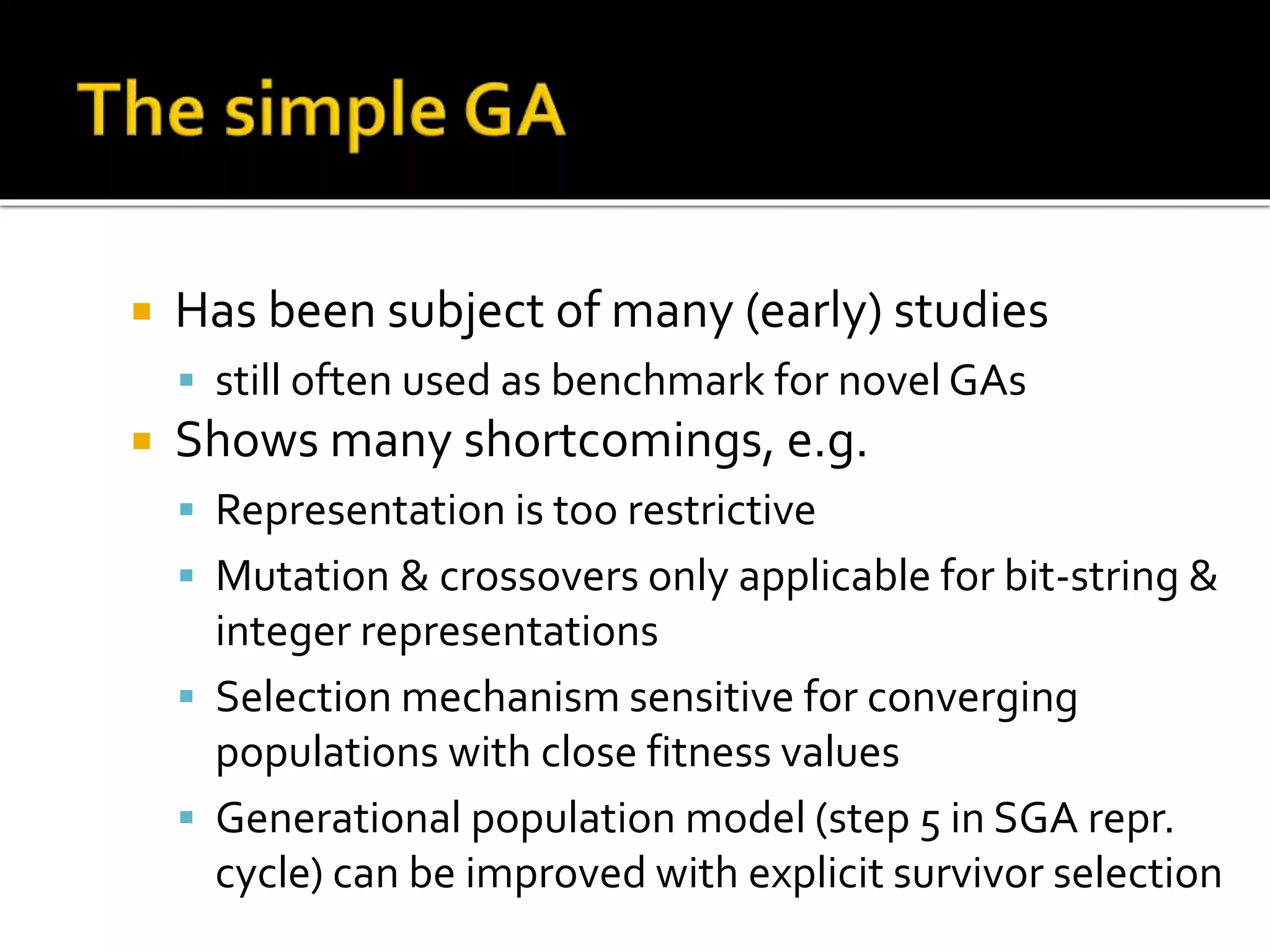  Has been subject of many (early) studies  still often used as benchmark for novel GAs  Shows many shortcomings, e.g.  Representation is too restrictive  Mutation & crossovers only applicable for bit-string & integer representations  Selection mechanism sensitive for converging populations with close fitness values  Generational population model (step 5 in SGA repr. cycle) can be improved with explicit survivor selection 