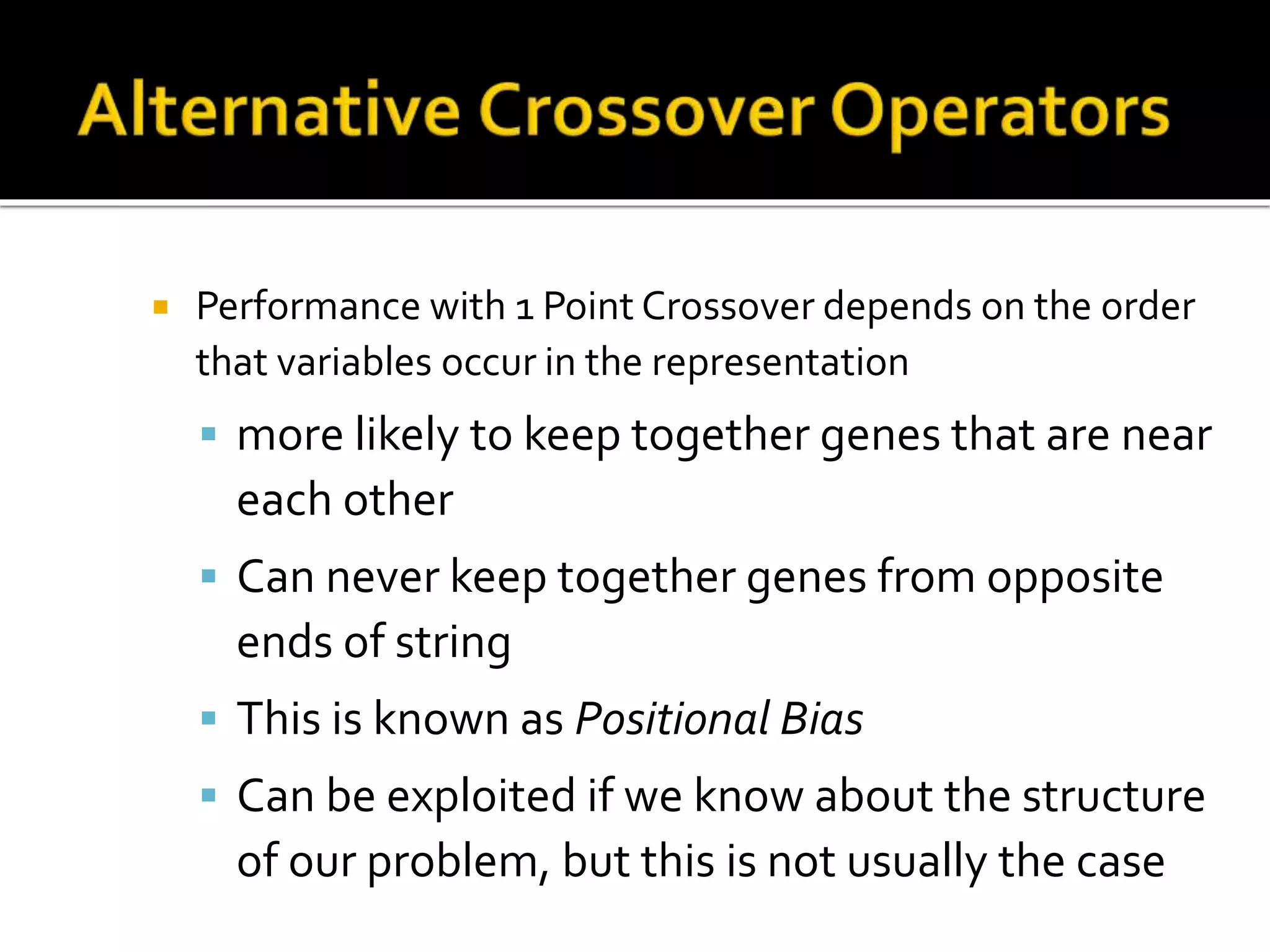  Performance with 1 Point Crossover depends on the order that variables occur in the representation  more likely to keep together genes that are near each other  Can never keep together genes from opposite ends of string  This is known as Positional Bias  Can be exploited if we know about the structure of our problem, but this is not usually the case 