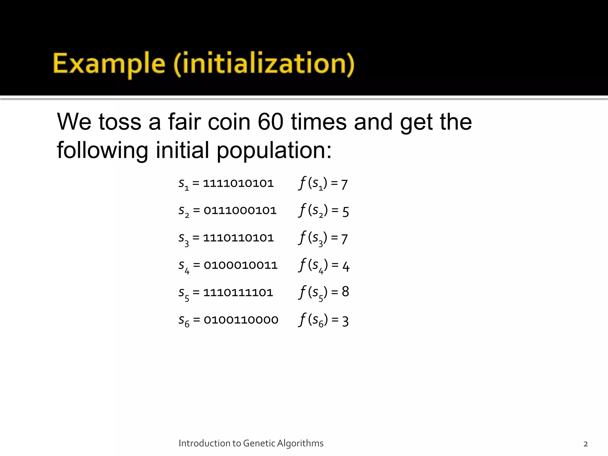 Introduction to GeneticAlgorithms 2 We toss a fair coin 60 times and get the following initial population: s1 = 1111010101 f (s1) = 7 s2 = 0111000101 f (s2) = 5 s3 = 1110110101 f (s3) = 7 s4 = 0100010011 f (s4) = 4 s5 = 1110111101 f (s5) = 8 s6 = 0100110000 f (s6) = 3 