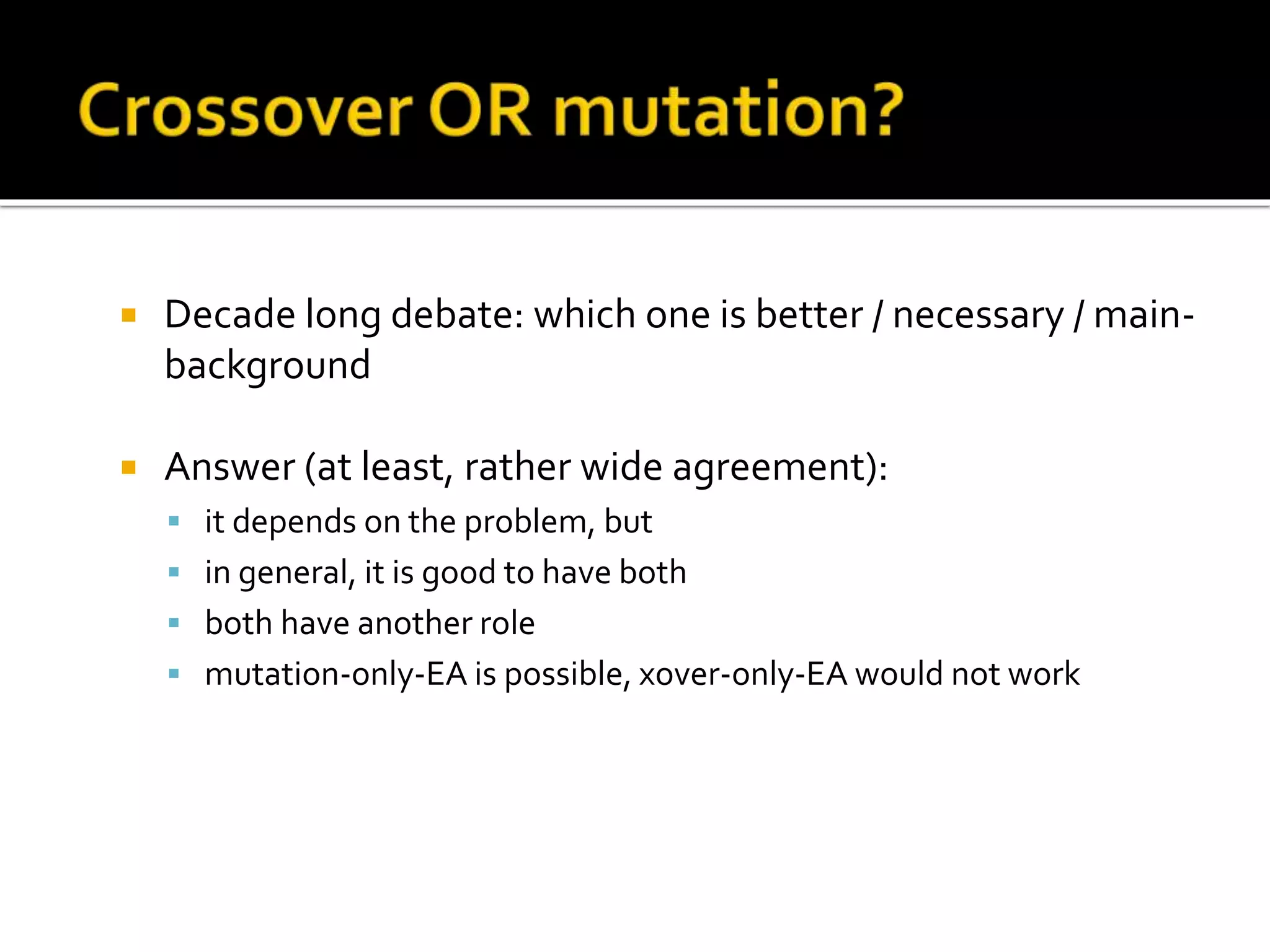  Decade long debate: which one is better / necessary / main- background  Answer (at least, rather wide agreement):  it depends on the problem, but  in general, it is good to have both  both have another role  mutation-only-EA is possible, xover-only-EA would not work 