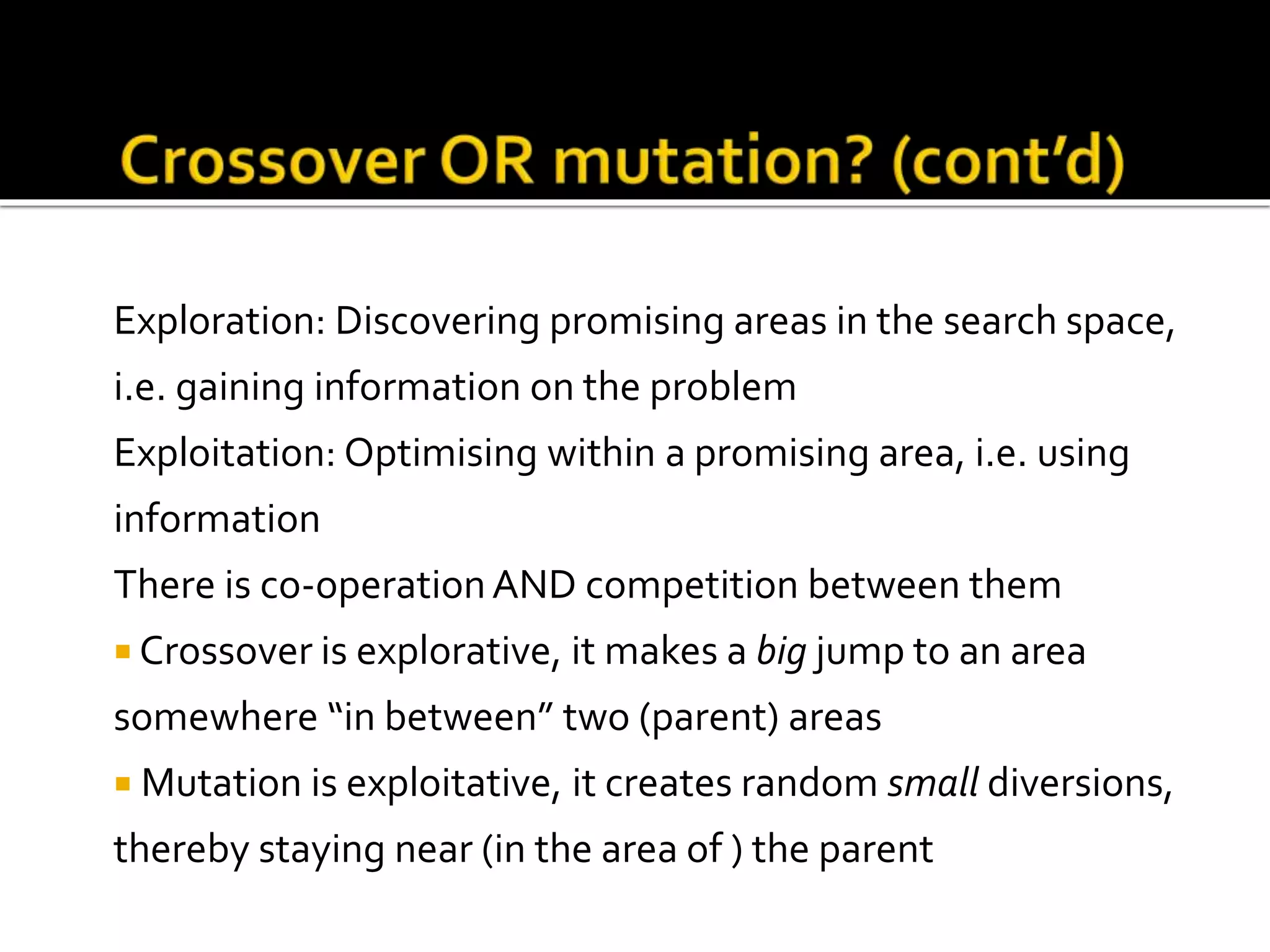 Exploration: Discovering promising areas in the search space, i.e. gaining information on the problem Exploitation: Optimising within a promising area, i.e. using information There is co-operationAND competition between them  Crossover is explorative, it makes a big jump to an area somewhere “in between” two (parent) areas  Mutation is exploitative, it creates random small diversions, thereby staying near (in the area of ) the parent 
