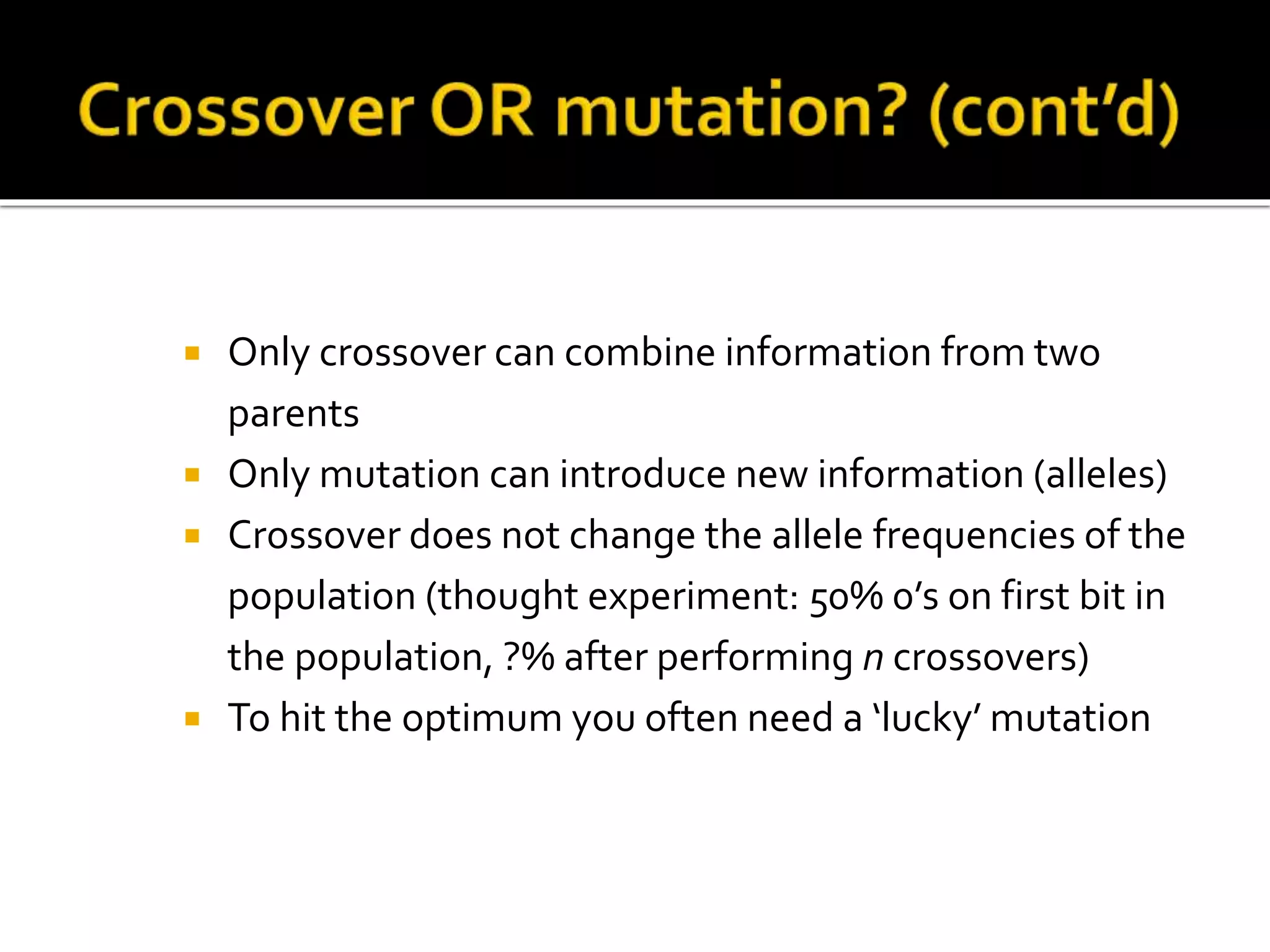  Only crossover can combine information from two parents  Only mutation can introduce new information (alleles)  Crossover does not change the allele frequencies of the population (thought experiment: 50% 0’s on first bit in the population, ?% after performing n crossovers)  To hit the optimum you often need a ‘lucky’ mutation 