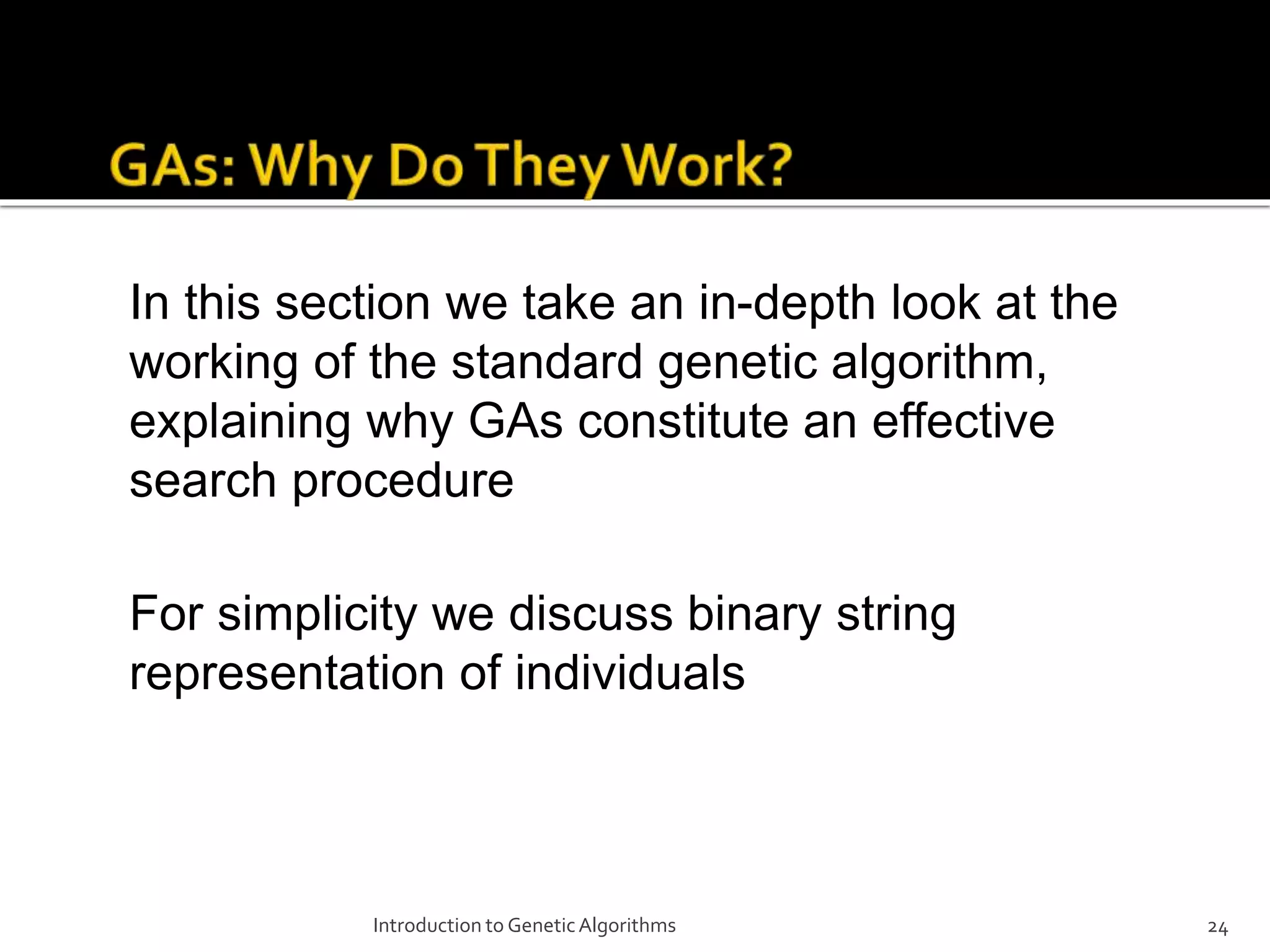 Introduction to GeneticAlgorithms 24 In this section we take an in-depth look at the working of the standard genetic algorithm, explaining why GAs constitute an effective search procedure For simplicity we discuss binary string representation of individuals 