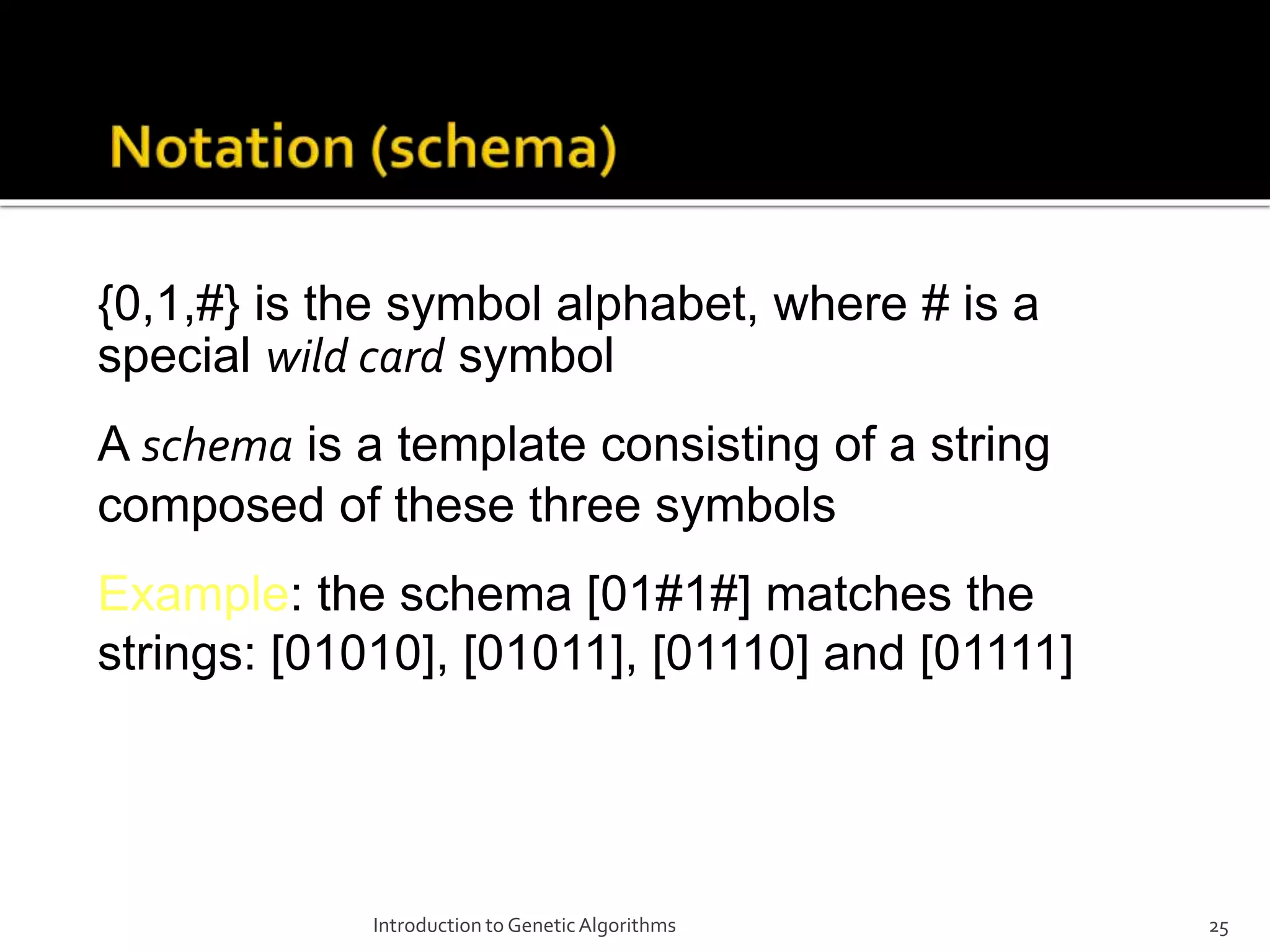 Introduction to GeneticAlgorithms 25 {0,1,#} is the symbol alphabet, where # is a special wild card symbol A schema is a template consisting of a string composed of these three symbols Example: the schema [01#1#] matches the strings: [01010], [01011], [01110] and [01111] 
