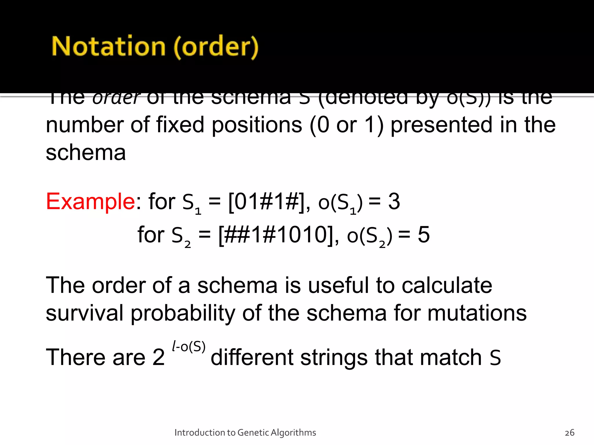 Introduction to GeneticAlgorithms 26 The order of the schema S (denoted by o(S)) is the number of fixed positions (0 or 1) presented in the schema Example: for S1 = [01#1#], o(S1) = 3 for S2 = [##1#1010], o(S2) = 5 The order of a schema is useful to calculate survival probability of the schema for mutations There are 2 l-o(S) different strings that match S 