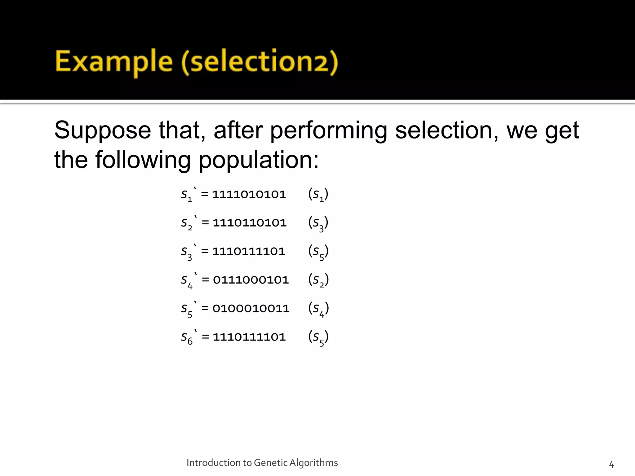 Introduction to GeneticAlgorithms 4 Suppose that, after performing selection, we get the following population: s1` = 1111010101 (s1) s2` = 1110110101 (s3) s3` = 1110111101 (s5) s4` = 0111000101 (s2) s5` = 0100010011 (s4) s6` = 1110111101 (s5) 