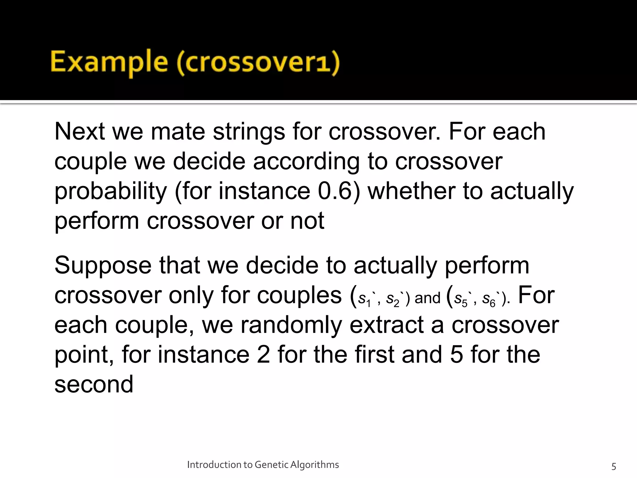 Introduction to GeneticAlgorithms 5 Next we mate strings for crossover. For each couple we decide according to crossover probability (for instance 0.6) whether to actually perform crossover or not Suppose that we decide to actually perform crossover only for couples (s1`, s2`) and (s5`, s6`). For each couple, we randomly extract a crossover point, for instance 2 for the first and 5 for the second 