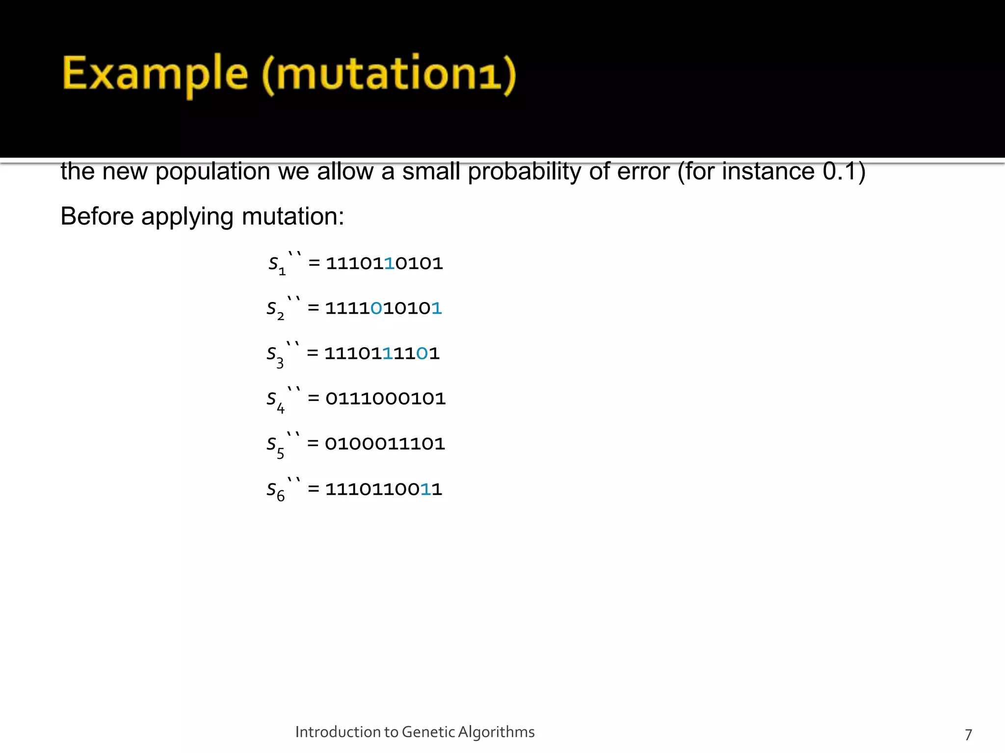 Introduction to GeneticAlgorithms 7 The final step is to apply random mutation: for each bit that we are to copy to the new population we allow a small probability of error (for instance 0.1) Before applying mutation: s1`` = 1110110101 s2`` = 1111010101 s3`` = 1110111101 s4`` = 0111000101 s5`` = 0100011101 s6`` = 1110110011 