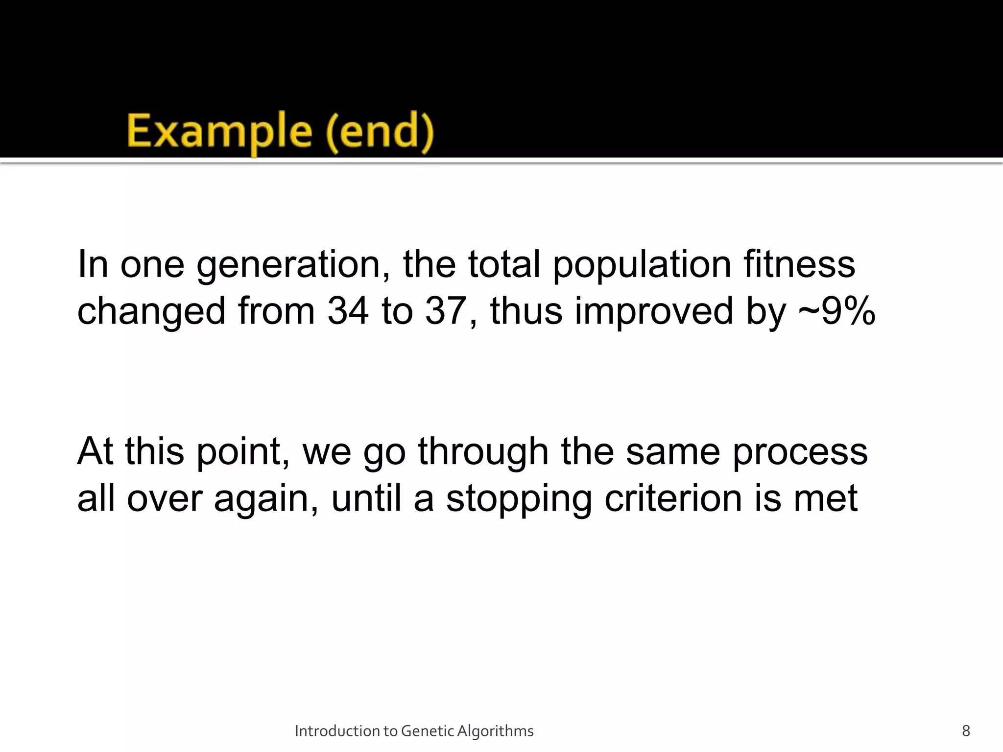 Introduction to GeneticAlgorithms 8 In one generation, the total population fitness changed from 34 to 37, thus improved by ~9% At this point, we go through the same process all over again, until a stopping criterion is met 