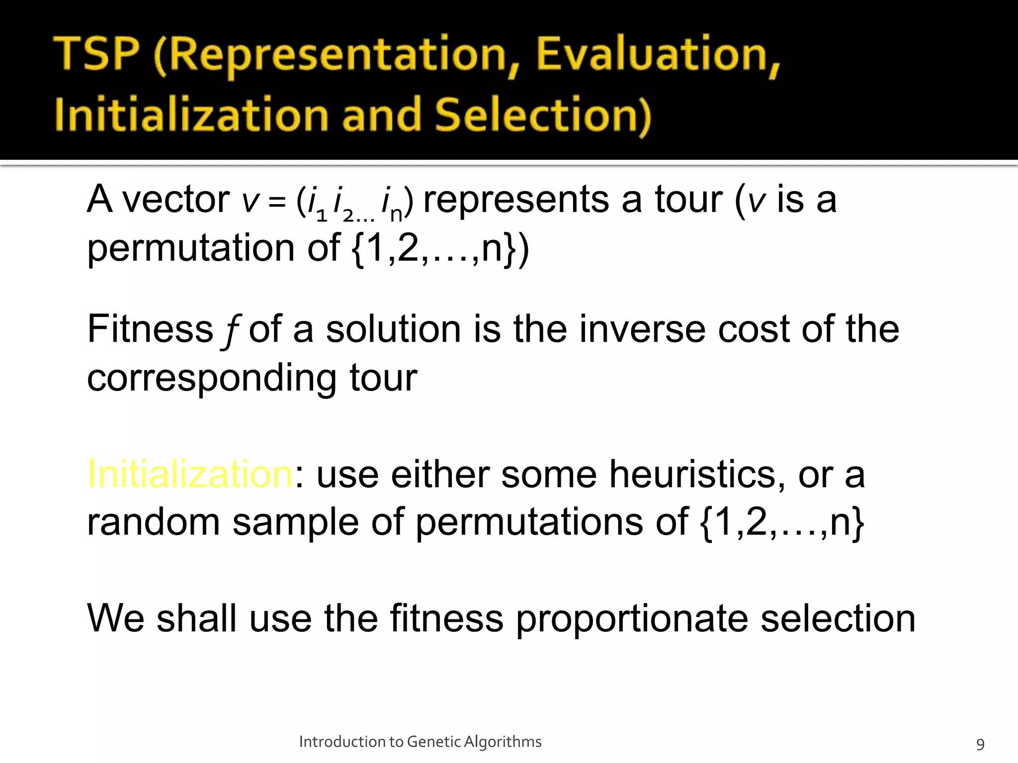 Introduction to GeneticAlgorithms 9 A vector v = (i1 i2… in) represents a tour (v is a permutation of {1,2,…,n}) Fitness f of a solution is the inverse cost of the corresponding tour Initialization: use either some heuristics, or a random sample of permutations of {1,2,…,n} We shall use the fitness proportionate selection 