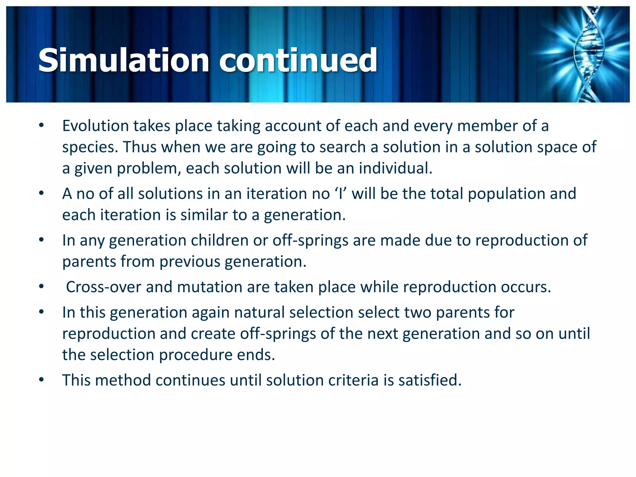 Simulation continued
• Evolution takes place taking account of each and every member of a
  species. Thus when we are going to search a solution in a solution space of
  a given problem, each solution will be an individual.
• A no of all solutions in an iteration no ‘I’ will be the total population and
  each iteration is similar to a generation.
• In any generation children or off-springs are made due to reproduction of
  parents from previous generation.
• Cross-over and mutation are taken place while reproduction occurs.
• In this generation again natural selection select two parents for
  reproduction and create off-springs of the next generation and so on until
  the selection procedure ends.
• This method continues until solution criteria is satisfied.
 