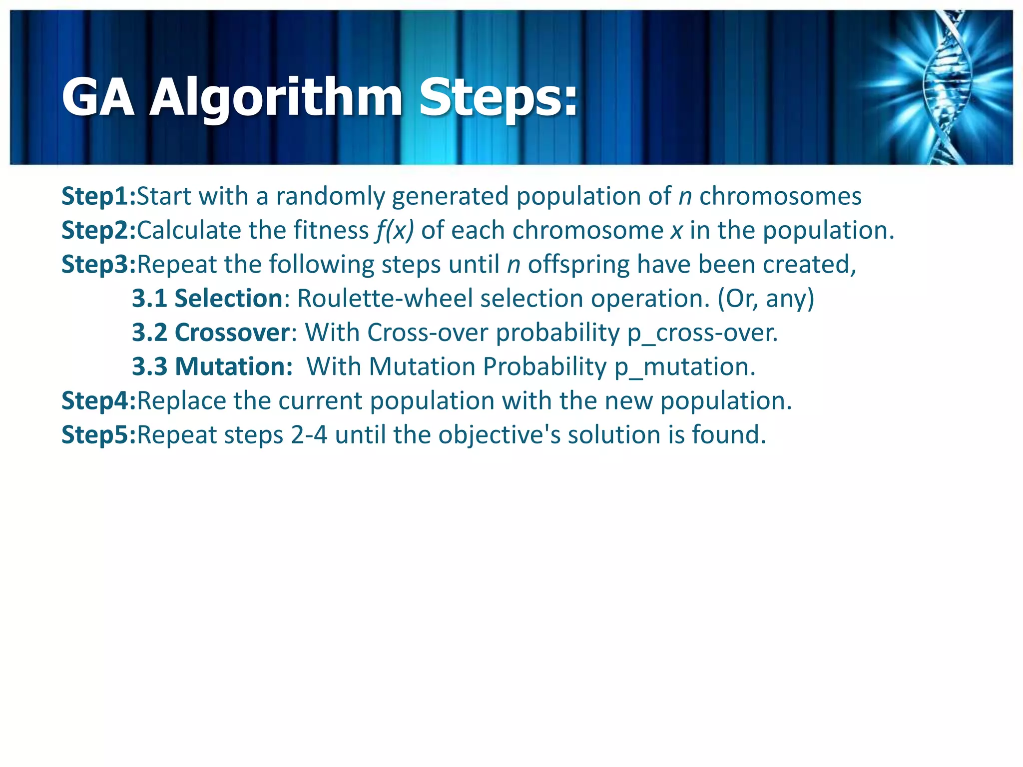 GA Algorithm Steps:
Step1:Start with a randomly generated population of n chromosomes
Step2:Calculate the fitness f(x) of each chromosome x in the population.
Step3:Repeat the following steps until n offspring have been created,
     3.1 Selection: Roulette-wheel selection operation. (Or, any)
     3.2 Crossover: With Cross-over probability p_cross-over.
     3.3 Mutation: With Mutation Probability p_mutation.
Step4:Replace the current population with the new population.
Step5:Repeat steps 2-4 until the objective's solution is found.
 