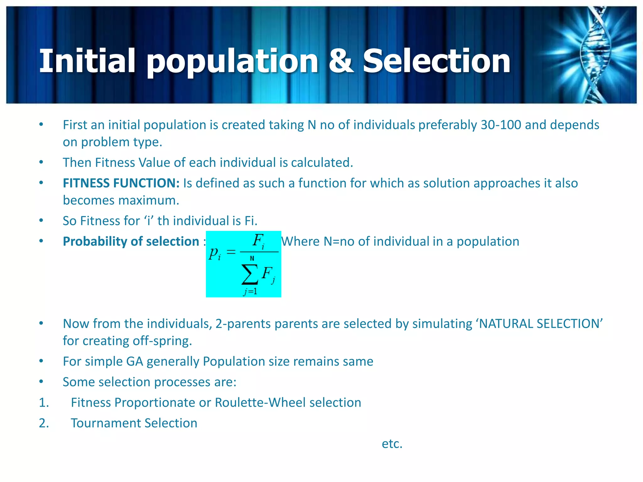 Initial population & Selection
•   First an initial population is created taking N no of individuals preferably 30-100 and depends
    on problem type.
•   Then Fitness Value of each individual is calculated.
•   FITNESS FUNCTION: Is defined as such a function for which as solution approaches it also
    becomes maximum.
•   So Fitness for ‘i’ th individual is Fi.
•   Probability of selection :               Where N=no of individual in a population




•  Now from the individuals, 2-parents parents are selected by simulating ‘NATURAL SELECTION’
   for creating off-spring.
• For simple GA generally Population size remains same
• Some selection processes are:
1. Fitness Proportionate or Roulette-Wheel selection
2. Tournament Selection
                                                          etc.
 