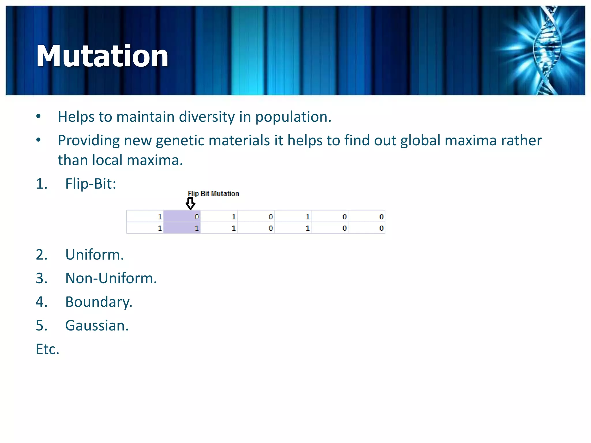 Mutation
• Helps to maintain diversity in population.
• Providing new genetic materials it helps to find out global maxima rather
   than local maxima.
1. Flip-Bit:



2.     Uniform.
3.     Non-Uniform.
4.     Boundary.
5.     Gaussian.
Etc.
 
