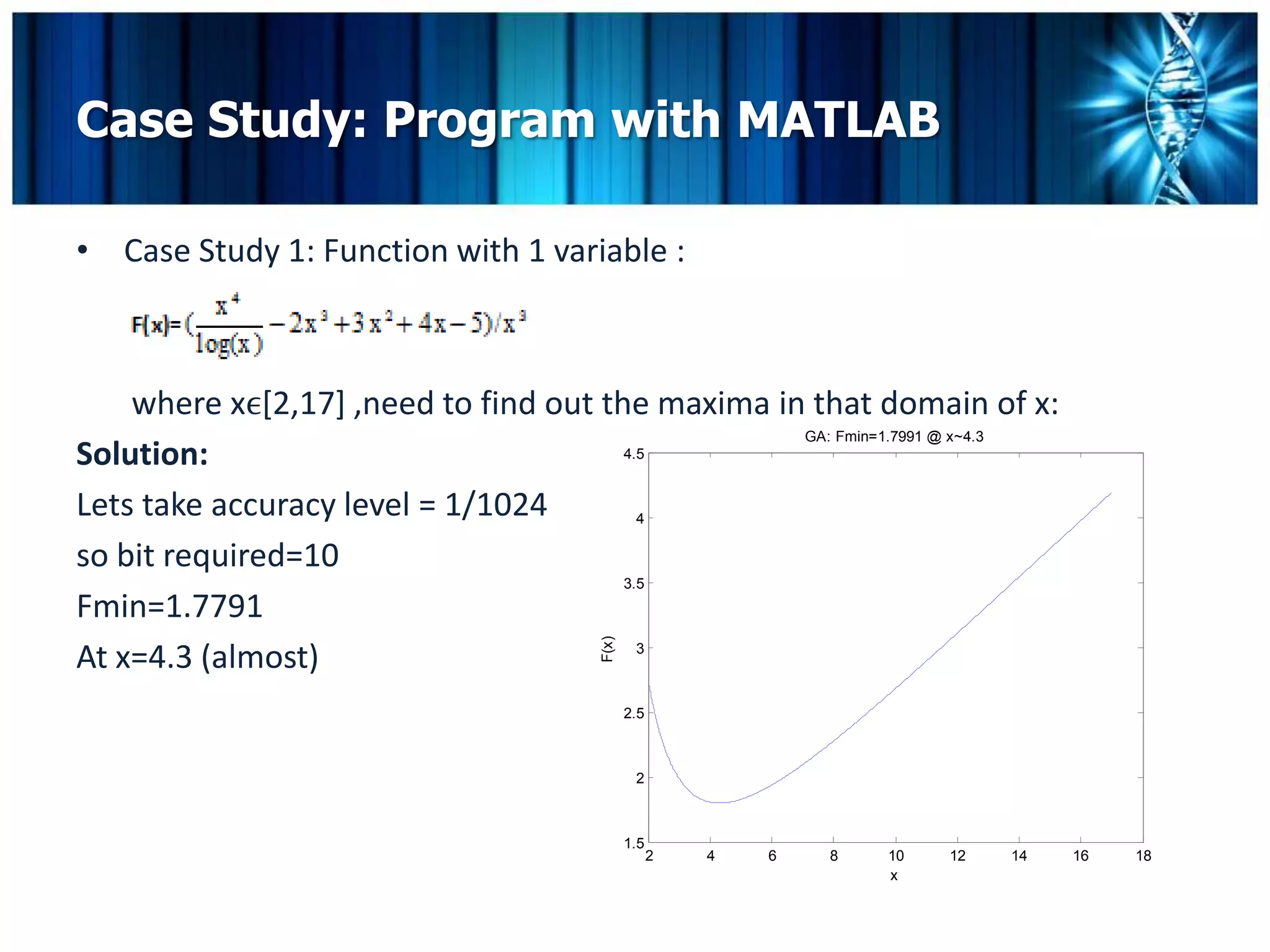 Case Study: Program with MATLAB

• Case Study 1: Function with 1 variable :



    where xϵ[2,17] ,need to find out the maxima in that domain of x:
                                                  GA: Fmin=1.7991 @ x~4.3
Solution:                              4.5


Lets take accuracy level = 1/1024        4

so bit required=10
                                       3.5
Fmin=1.7791                            F(x)


At x=4.3 (almost)                        3



                                              2.5



                                               2



                                              1.5
                                                    2   4   6   8   10   12   14   16   18
                                                                    x
 