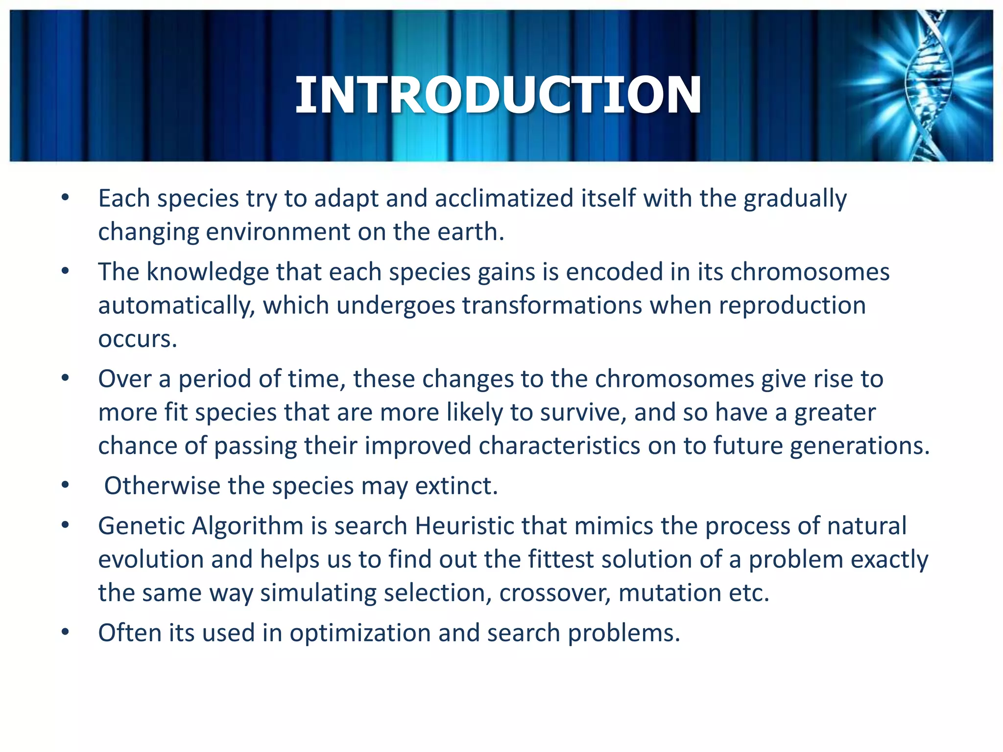 INTRODUCTION
• Each species try to adapt and acclimatized itself with the gradually
  changing environment on the earth.
• The knowledge that each species gains is encoded in its chromosomes
  automatically, which undergoes transformations when reproduction
  occurs.
• Over a period of time, these changes to the chromosomes give rise to
  more fit species that are more likely to survive, and so have a greater
  chance of passing their improved characteristics on to future generations.
• Otherwise the species may extinct.
• Genetic Algorithm is search Heuristic that mimics the process of natural
  evolution and helps us to find out the fittest solution of a problem exactly
  the same way simulating selection, crossover, mutation etc.
• Often its used in optimization and search problems.
 