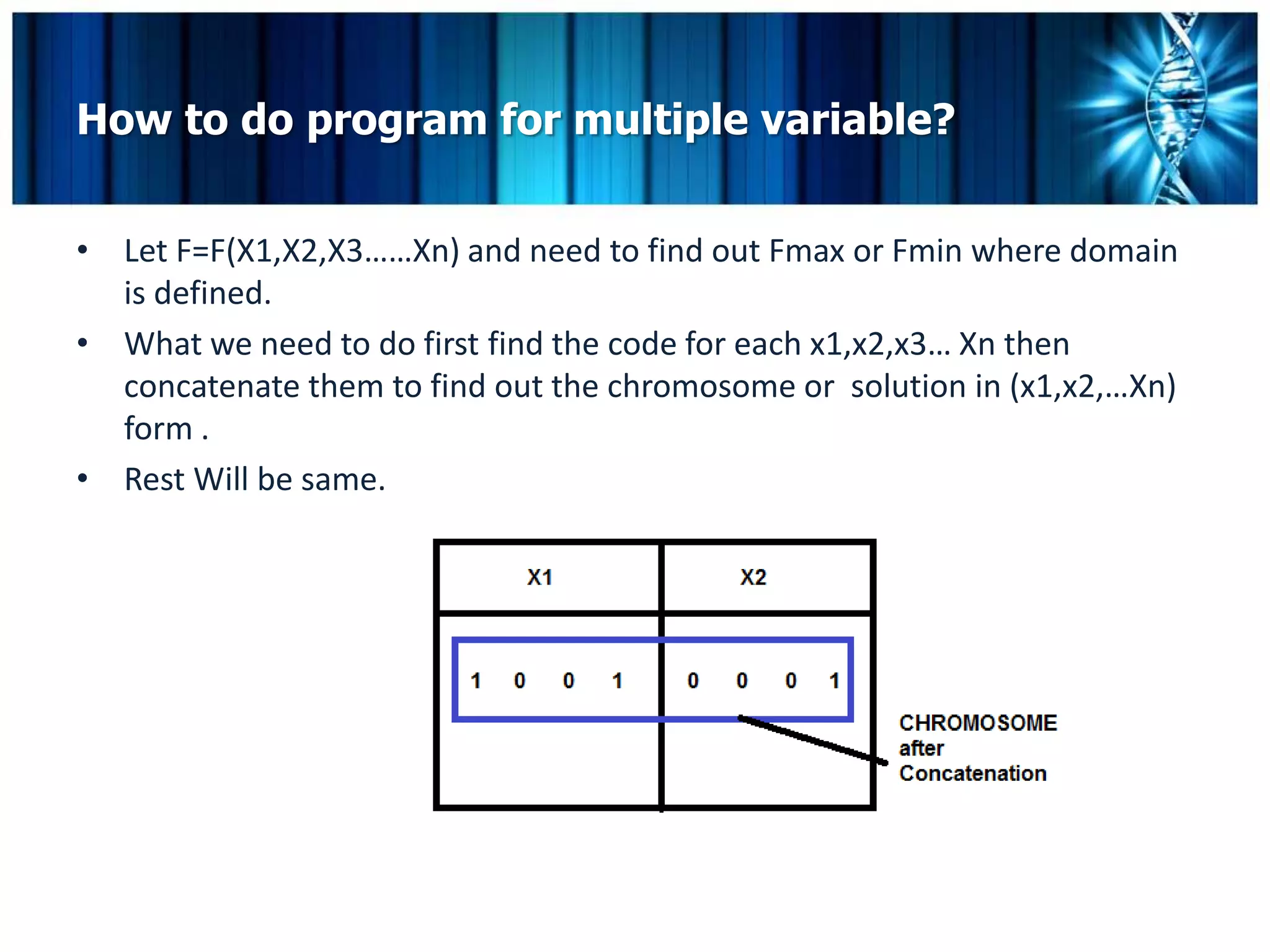 How to do program for multiple variable?


• Let F=F(X1,X2,X3……Xn) and need to find out Fmax or Fmin where domain
  is defined.
• What we need to do first find the code for each x1,x2,x3… Xn then
  concatenate them to find out the chromosome or solution in (x1,x2,…Xn)
  form .
• Rest Will be same.
 