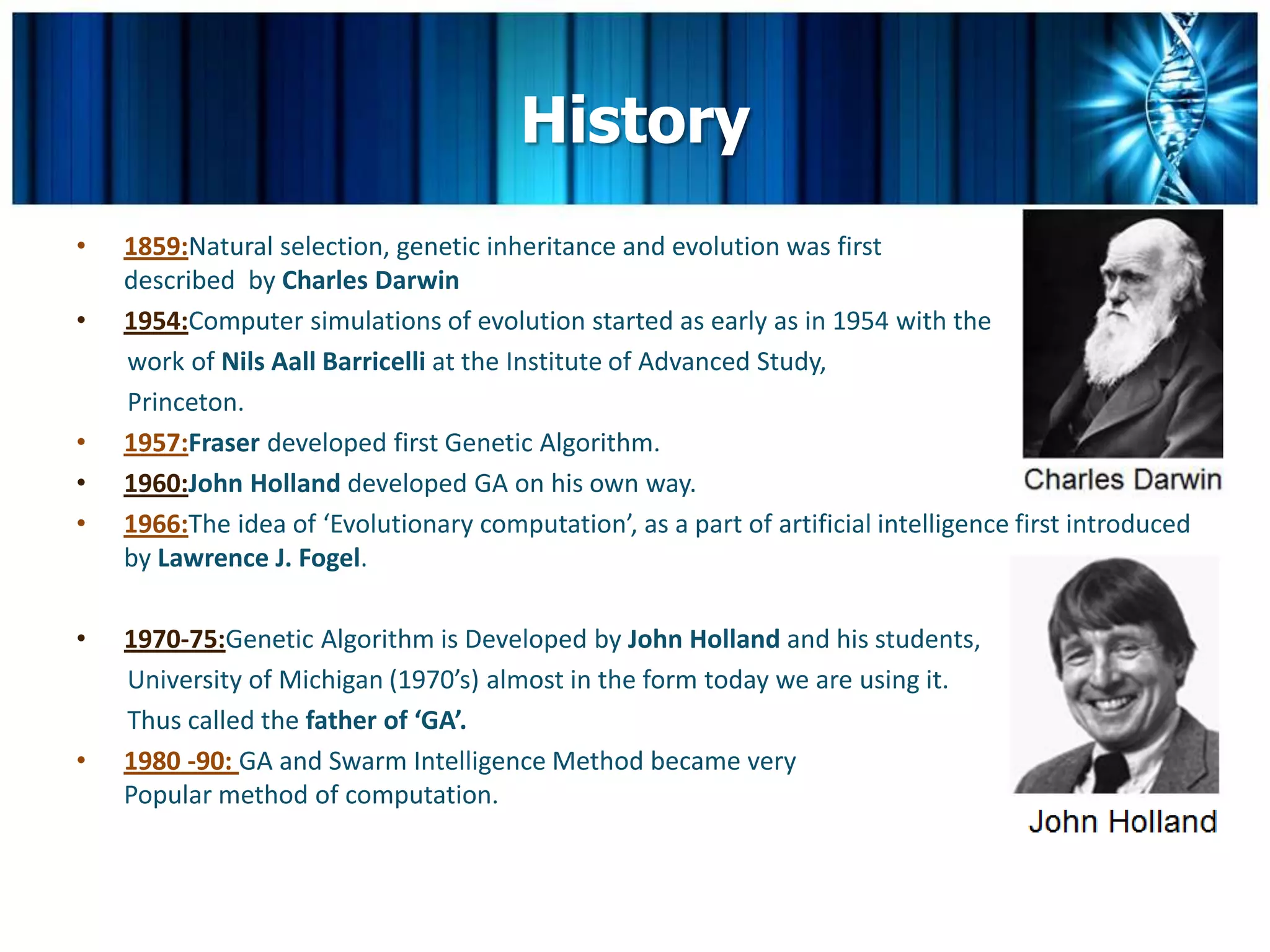 History
•   1859:Natural selection, genetic inheritance and evolution was first
    described by Charles Darwin
•   1954:Computer simulations of evolution started as early as in 1954 with the
    work of Nils Aall Barricelli at the Institute of Advanced Study,
    Princeton.
•   1957:Fraser developed first Genetic Algorithm.
•   1960:John Holland developed GA on his own way.
•   1966:The idea of ‘Evolutionary computation’, as a part of artificial intelligence first introduced
    by Lawrence J. Fogel.

•   1970-75:Genetic Algorithm is Developed by John Holland and his students,
    University of Michigan (1970’s) almost in the form today we are using it.
    Thus called the father of ‘GA’.
•   1980 -90: GA and Swarm Intelligence Method became very
    Popular method of computation.
 