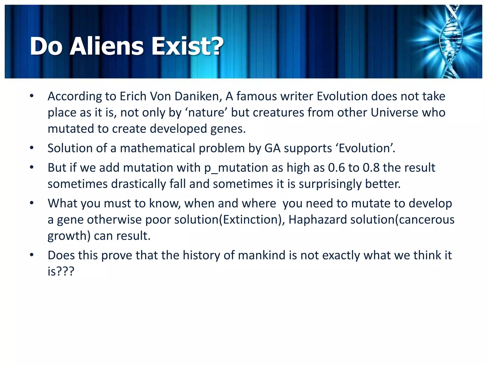 Do Aliens Exist?
• According to Erich Von Daniken, A famous writer Evolution does not take
  place as it is, not only by ‘nature’ but creatures from other Universe who
  mutated to create developed genes.
• Solution of a mathematical problem by GA supports ‘Evolution’.
• But if we add mutation with p_mutation as high as 0.6 to 0.8 the result
  sometimes drastically fall and sometimes it is surprisingly better.
• What you must to know, when and where you need to mutate to develop
  a gene otherwise poor solution(Extinction), Haphazard solution(cancerous
  growth) can result.
• Does this prove that the history of mankind is not exactly what we think it
  is???
 