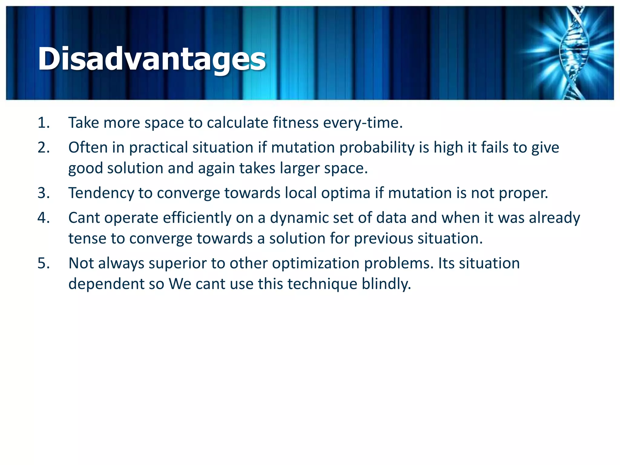 Disadvantages
1.   Take more space to calculate fitness every-time.
2.   Often in practical situation if mutation probability is high it fails to give
     good solution and again takes larger space.
3.   Tendency to converge towards local optima if mutation is not proper.
4.   Cant operate efficiently on a dynamic set of data and when it was already
     tense to converge towards a solution for previous situation.
5.   Not always superior to other optimization problems. Its situation
     dependent so We cant use this technique blindly.
 
