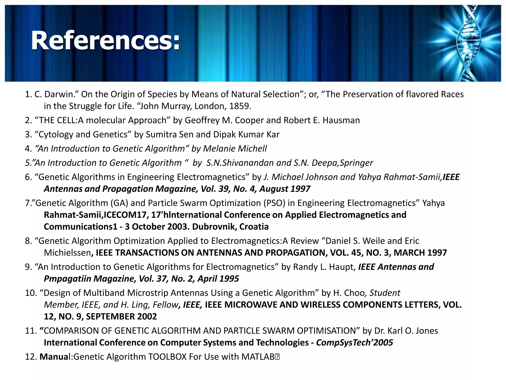 References:
1. C. Darwin.” On the Origin of Species by Means of Natural Selection”; or, “The Preservation of flavored Races
      in the Struggle for Life. “John Murray, London, 1859.
2. “THE CELL:A molecular Approach” by Geoffrey M. Cooper and Robert E. Hausman
3. “Cytology and Genetics” by Sumitra Sen and Dipak Kumar Kar
4. “An Introduction to Genetic Algorithm” by Melanie Michell
5.”An Introduction to Genetic Algorithm “ by S.N.Shivanandan and S.N. Deepa,Springer
6. “Genetic Algorithms in Engineering Electromagnetics” by J. Michael Johnson and Yahya Rahmat-Samii,IEEE
      Antennas and Propagation Magazine, Vol. 39, No. 4, August 1997
7.”Genetic Algorithm (GA) and Particle Swarm Optimization (PSO) in Engineering Electromagnetics” Yahya
      Rahmat-Samii,ICECOM17, 17'hlnternational Conference on Applied Electromagnetics and
      Communications1 - 3 October 2003. Dubrovnik, Croatia
8. “Genetic Algorithm Optimization Applied to Electromagnetics:A Review “Daniel S. Weile and Eric
      Michielssen, IEEE TRANSACTIONS ON ANTENNAS AND PROPAGATION, VOL. 45, NO. 3, MARCH 1997
9. “An Introduction to Genetic Algorithms for Electromagnetics” by Randy L. Haupt, IEEE Antennas and
      Pmpagatiin Magazine, Vol. 37, No. 2, April 1995
10. “Design of Multiband Microstrip Antennas Using a Genetic Algorithm” by H. Choo, Student
      Member, IEEE, and H. Ling, Fellow, IEEE, IEEE MICROWAVE AND WIRELESS COMPONENTS LETTERS, VOL.
      12, NO. 9, SEPTEMBER 2002
11. “COMPARISON OF GENETIC ALGORITHM AND PARTICLE SWARM OPTIMISATION” by Dr. Karl O. Jones
      International Conference on Computer Systems and Technologies - CompSysTech’2005
12. Manual:Genetic Algorithm TOOLBOX For Use with MATLAB
 