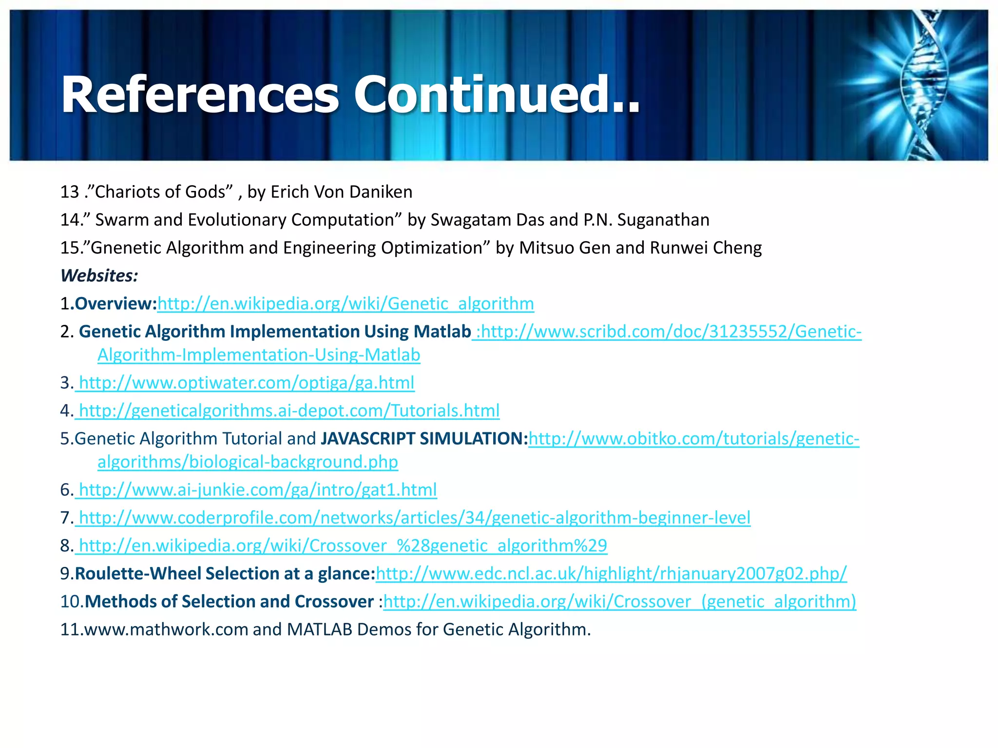 References Continued..
13 .”Chariots of Gods” , by Erich Von Daniken
14.” Swarm and Evolutionary Computation” by Swagatam Das and P.N. Suganathan
15.”Gnenetic Algorithm and Engineering Optimization” by Mitsuo Gen and Runwei Cheng
Websites:
1.Overview:http://en.wikipedia.org/wiki/Genetic_algorithm
2. Genetic Algorithm Implementation Using Matlab :http://www.scribd.com/doc/31235552/Genetic-
     Algorithm-Implementation-Using-Matlab
3. http://www.optiwater.com/optiga/ga.html
4. http://geneticalgorithms.ai-depot.com/Tutorials.html
5.Genetic Algorithm Tutorial and JAVASCRIPT SIMULATION:http://www.obitko.com/tutorials/genetic-
     algorithms/biological-background.php
6. http://www.ai-junkie.com/ga/intro/gat1.html
7. http://www.coderprofile.com/networks/articles/34/genetic-algorithm-beginner-level
8. http://en.wikipedia.org/wiki/Crossover_%28genetic_algorithm%29
9.Roulette-Wheel Selection at a glance:http://www.edc.ncl.ac.uk/highlight/rhjanuary2007g02.php/
10.Methods of Selection and Crossover :http://en.wikipedia.org/wiki/Crossover_(genetic_algorithm)
11.www.mathwork.com and MATLAB Demos for Genetic Algorithm.
 