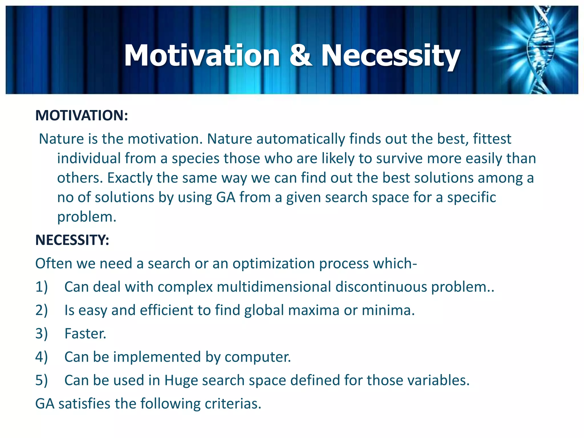 Motivation & Necessity
MOTIVATION:
Nature is the motivation. Nature automatically finds out the best, fittest
   individual from a species those who are likely to survive more easily than
   others. Exactly the same way we can find out the best solutions among a
   no of solutions by using GA from a given search space for a specific
   problem.
NECESSITY:
Often we need a search or an optimization process which-
1) Can deal with complex multidimensional discontinuous problem..
2) Is easy and efficient to find global maxima or minima.
3) Faster.
4) Can be implemented by computer.
5) Can be used in Huge search space defined for those variables.
GA satisfies the following criterias.
 