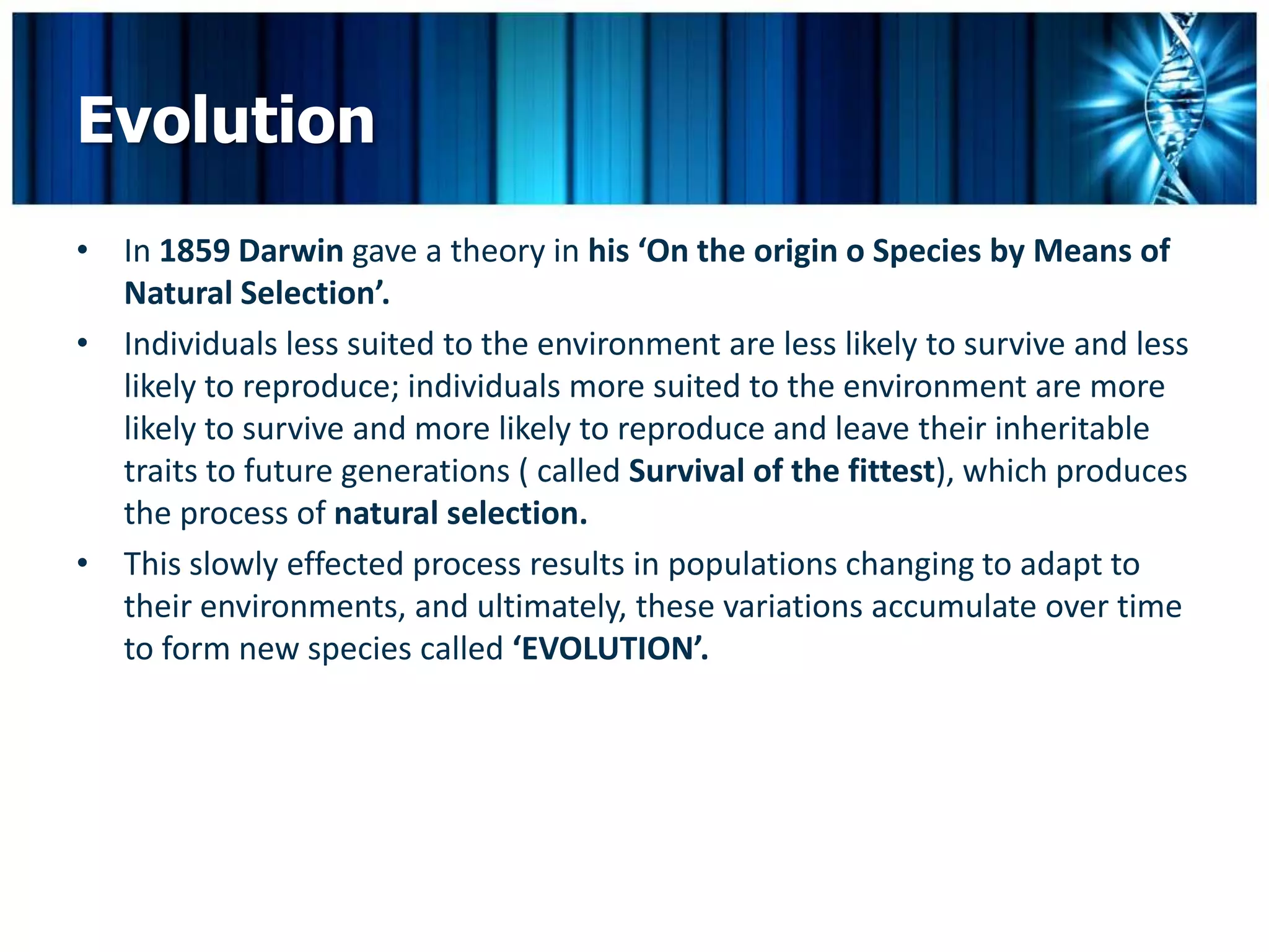 Evolution
• In 1859 Darwin gave a theory in his ‘On the origin o Species by Means of
  Natural Selection’.
• Individuals less suited to the environment are less likely to survive and less
  likely to reproduce; individuals more suited to the environment are more
  likely to survive and more likely to reproduce and leave their inheritable
  traits to future generations ( called Survival of the fittest), which produces
  the process of natural selection.
• This slowly effected process results in populations changing to adapt to
  their environments, and ultimately, these variations accumulate over time
  to form new species called ‘EVOLUTION’.
 