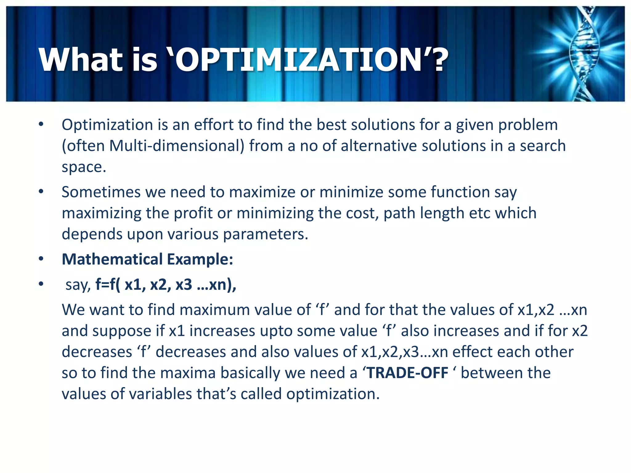 What is ‘OPTIMIZATION’?
• Optimization is an effort to find the best solutions for a given problem
  (often Multi-dimensional) from a no of alternative solutions in a search
  space.
• Sometimes we need to maximize or minimize some function say
  maximizing the profit or minimizing the cost, path length etc which
  depends upon various parameters.
• Mathematical Example:
• say, f=f( x1, x2, x3 …xn),
  We want to find maximum value of ‘f’ and for that the values of x1,x2 …xn
  and suppose if x1 increases upto some value ‘f’ also increases and if for x2
  decreases ‘f’ decreases and also values of x1,x2,x3…xn effect each other
  so to find the maxima basically we need a ‘TRADE-OFF ‘ between the
  values of variables that’s called optimization.
 