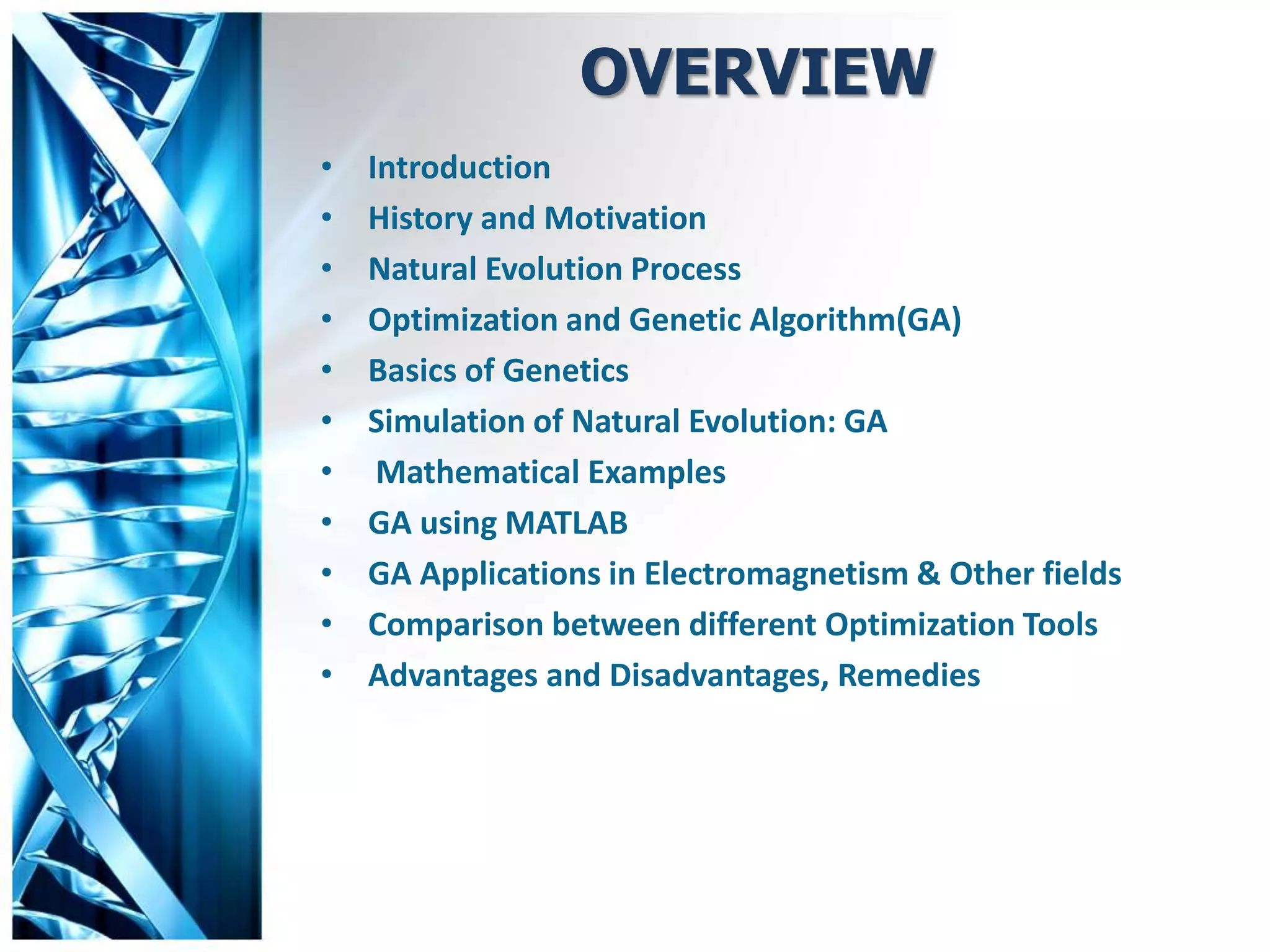 OVERVIEW
•   Introduction
•   History and Motivation
•   Natural Evolution Process
•   Optimization and Genetic Algorithm(GA)
•   Basics of Genetics
•   Simulation of Natural Evolution: GA
•    Mathematical Examples
•   GA using MATLAB
•   GA Applications in Electromagnetism & Other fields
•   Comparison between different Optimization Tools
•   Advantages and Disadvantages, Remedies
 