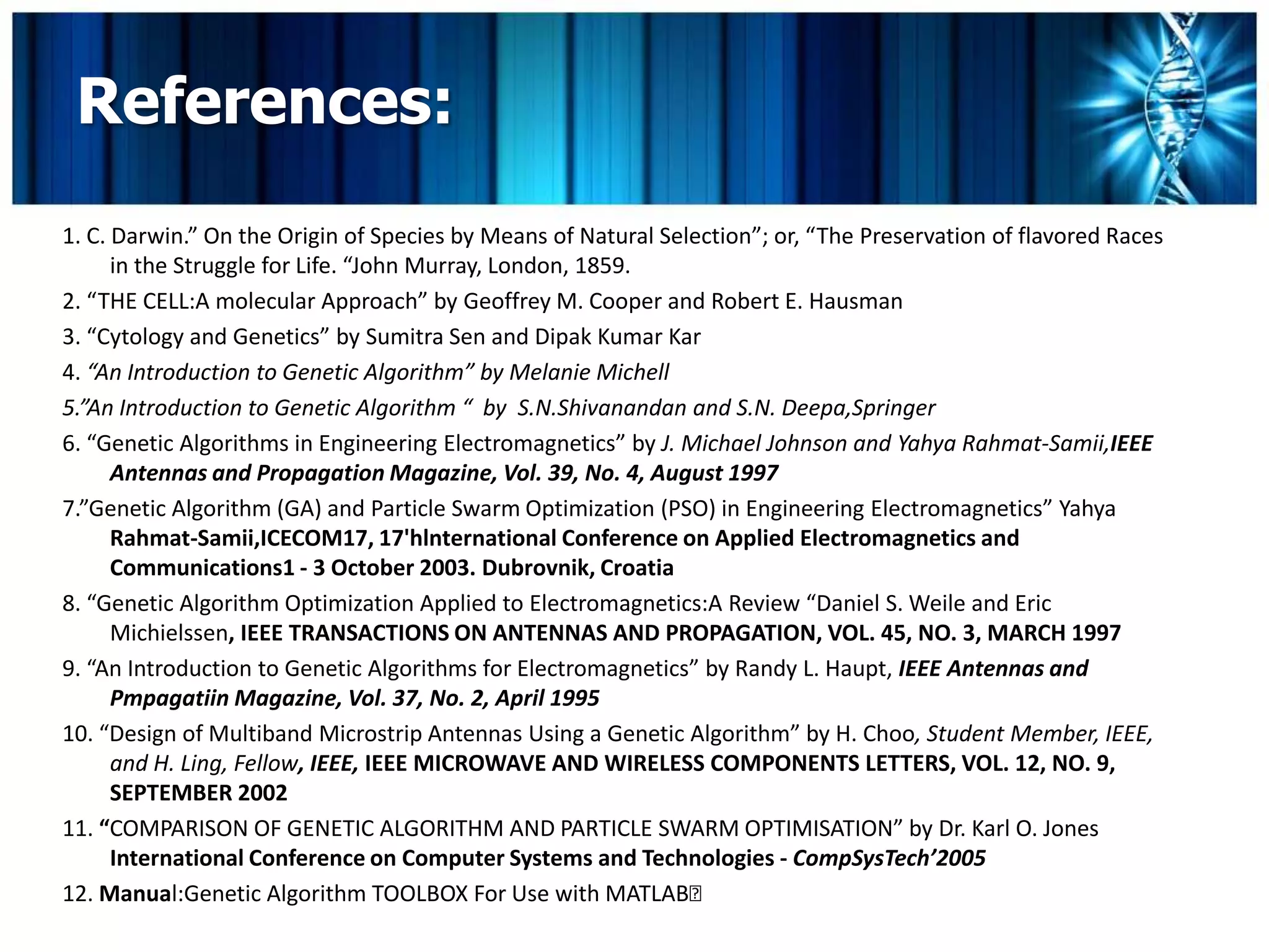 References:
1. C. Darwin.” On the Origin of Species by Means of Natural Selection”; or, “The Preservation of flavored Races
      in the Struggle for Life. “John Murray, London, 1859.
2. “THE CELL:A molecular Approach” by Geoffrey M. Cooper and Robert E. Hausman
3. “Cytology and Genetics” by Sumitra Sen and Dipak Kumar Kar
4. “An Introduction to Genetic Algorithm” by Melanie Michell
5.”An Introduction to Genetic Algorithm “ by S.N.Shivanandan and S.N. Deepa,Springer
6. “Genetic Algorithms in Engineering Electromagnetics” by J. Michael Johnson and Yahya Rahmat-Samii,IEEE
      Antennas and Propagation Magazine, Vol. 39, No. 4, August 1997
7.”Genetic Algorithm (GA) and Particle Swarm Optimization (PSO) in Engineering Electromagnetics” Yahya
      Rahmat-Samii,ICECOM17, 17'hlnternational Conference on Applied Electromagnetics and
      Communications1 - 3 October 2003. Dubrovnik, Croatia
8. “Genetic Algorithm Optimization Applied to Electromagnetics:A Review “Daniel S. Weile and Eric
      Michielssen, IEEE TRANSACTIONS ON ANTENNAS AND PROPAGATION, VOL. 45, NO. 3, MARCH 1997
9. “An Introduction to Genetic Algorithms for Electromagnetics” by Randy L. Haupt, IEEE Antennas and
      Pmpagatiin Magazine, Vol. 37, No. 2, April 1995
10. “Design of Multiband Microstrip Antennas Using a Genetic Algorithm” by H. Choo, Student Member, IEEE,
      and H. Ling, Fellow, IEEE, IEEE MICROWAVE AND WIRELESS COMPONENTS LETTERS, VOL. 12, NO. 9,
      SEPTEMBER 2002
11. “COMPARISON OF GENETIC ALGORITHM AND PARTICLE SWARM OPTIMISATION” by Dr. Karl O. Jones
      International Conference on Computer Systems and Technologies - CompSysTech’2005
12. Manual:Genetic Algorithm TOOLBOX For Use with MATLAB
 
