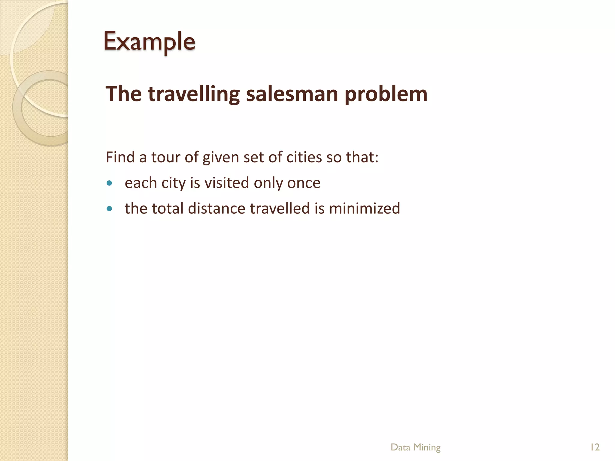Example
The travelling salesman problem

Find a tour of given set of cities so that:
 each city is visited only once
 the total distance travelled is minimized




                                         Data Mining   12
 