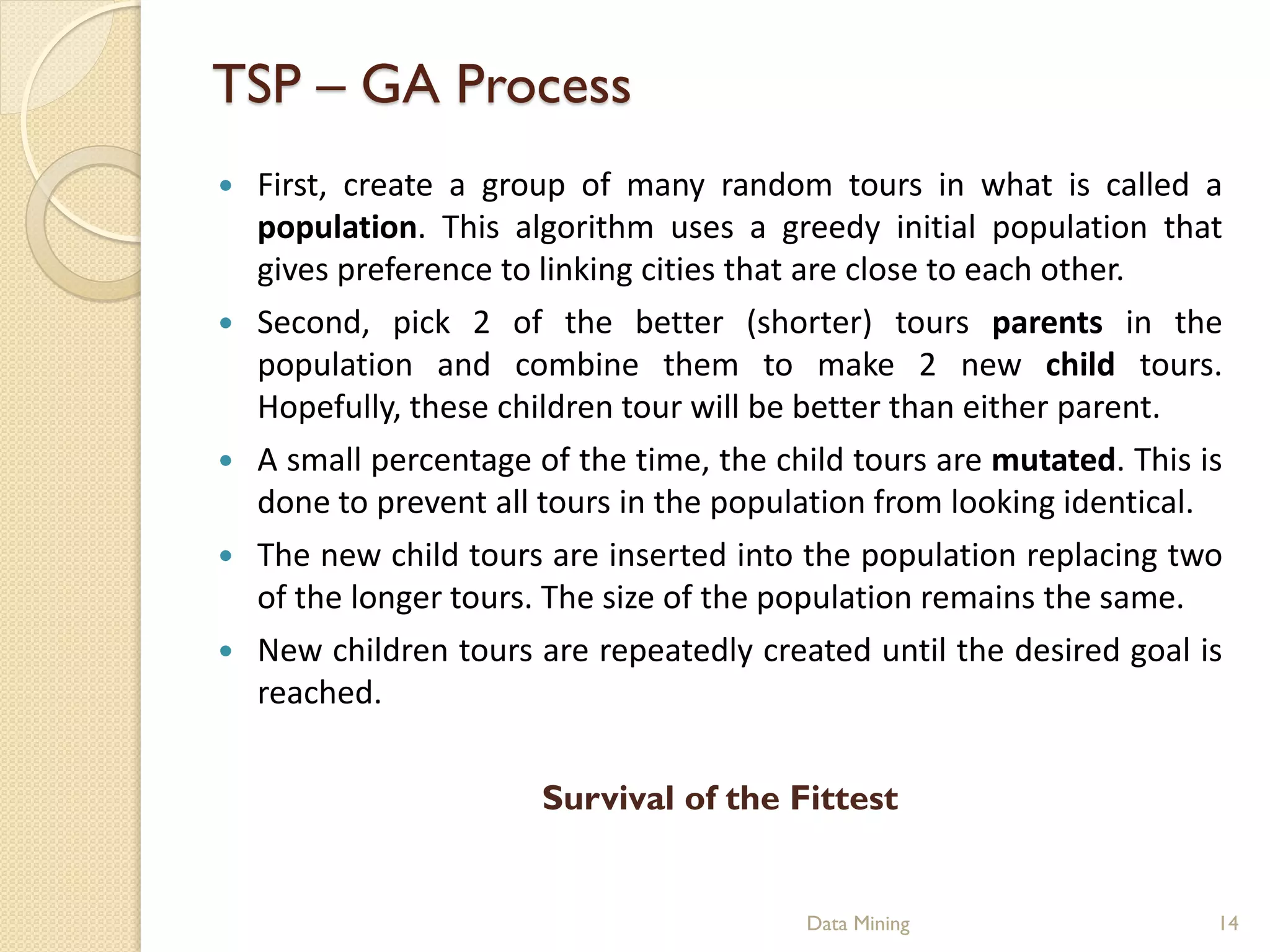 TSP – GA Process
   First, create a group of many random tours in what is called a
    population. This algorithm uses a greedy initial population that
    gives preference to linking cities that are close to each other.
   Second, pick 2 of the better (shorter) tours parents in the
    population and combine them to make 2 new child tours.
    Hopefully, these children tour will be better than either parent.
   A small percentage of the time, the child tours are mutated. This is
    done to prevent all tours in the population from looking identical.
   The new child tours are inserted into the population replacing two
    of the longer tours. The size of the population remains the same.
   New children tours are repeatedly created until the desired goal is
    reached.


                        Survival of the Fittest


                                          Data Mining                  14
 