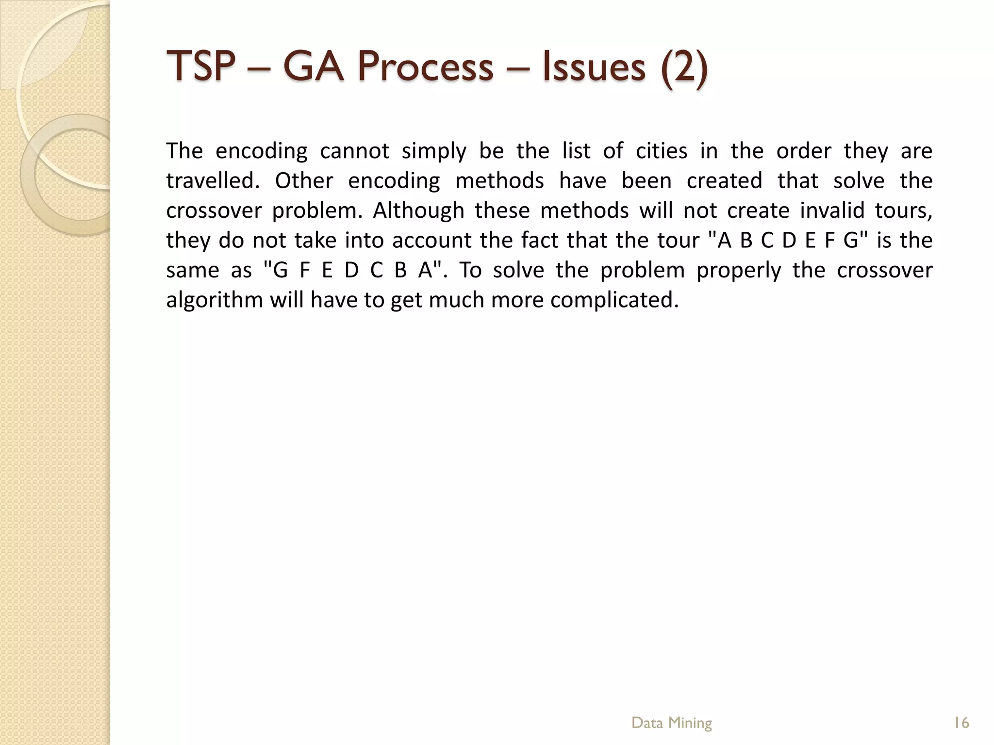 TSP – GA Process – Issues (2)
The encoding cannot simply be the list of cities in the order they are
travelled. Other encoding methods have been created that solve the
crossover problem. Although these methods will not create invalid tours,
they do not take into account the fact that the tour "A B C D E F G" is the
same as "G F E D C B A". To solve the problem properly the crossover
algorithm will have to get much more complicated.




                                             Data Mining                      16
 