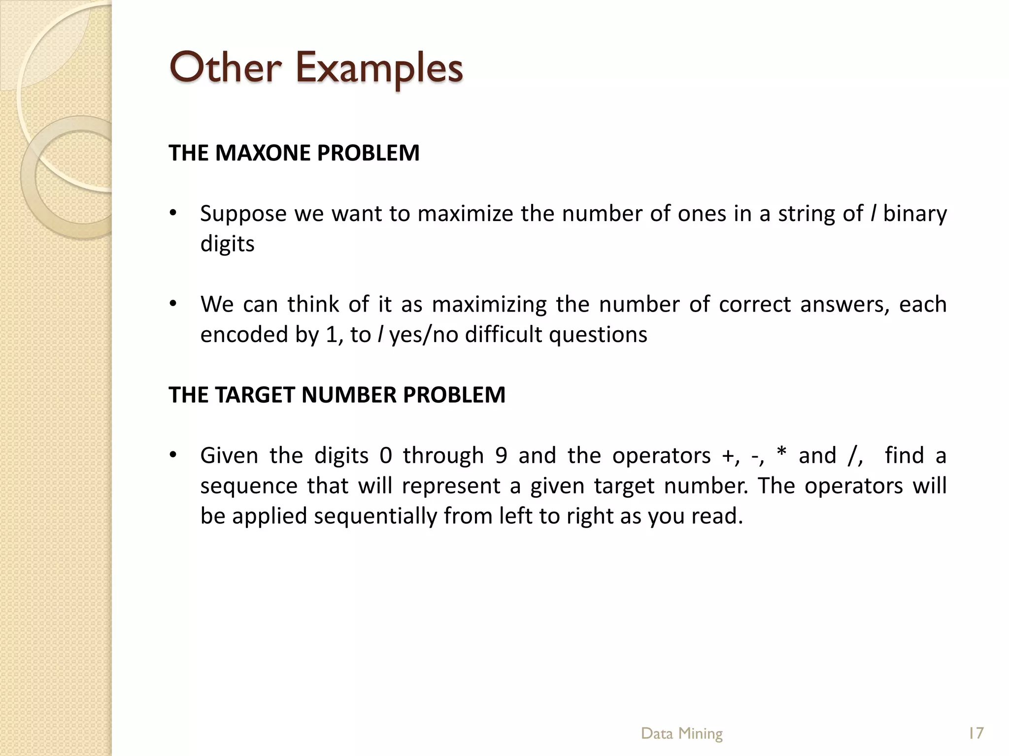 Other Examples
THE MAXONE PROBLEM

• Suppose we want to maximize the number of ones in a string of l binary
  digits

• We can think of it as maximizing the number of correct answers, each
  encoded by 1, to l yes/no difficult questions

THE TARGET NUMBER PROBLEM

• Given the digits 0 through 9 and the operators +, -, * and /, find a
  sequence that will represent a given target number. The operators will
  be applied sequentially from left to right as you read.




                                           Data Mining                     17
 